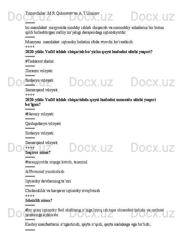 Tuzuvchilar: M.R.Qulmetov va A.T.Umirov  
====
bu mamlakat  miqyosida moddiy ishlab chiqarish va nomoddiy sohalarini bir butun
qilib birlashtirgan milliy xo‘jaligi darajasidagi iqtisodiyotdir.
====
Muayyan  mamlakat  iqtisodiy holatini ifoda etuvchi ko‘rsatkich
++++
2020-yilda YaiM ishlab chiqarish bo‘yicha qaysi hududni ulishi yuqori?
====
# Tashkent shahri
====
Xorazm viloyati
====
Sirdaryo viloyati 
====
Samarqand viloyati
++++
2020-yilda YaiM ishlab chiqarishda qaysi hududni sanoatda ulishi yuqori 
bo‘lgan?
====
# Navoiy viloyati
====
Qashqadaryo viloyati
====
Sirdaryo viloyati 
====
Samarqand viloyati
++++
Inqiroz   nima?
====
# taraqqiyotda orqaga ketish, tanazzul.
====
differensial yondoshish  
====
Iqtisodiy davrlarning ta’siri
====
Chidamlilik va barqaror iqtisodiy rivojlvnish
++++
Ishsizlik nima?
====
# bir qism iqtisodiy faol aholining o ziga loyiq ish topa olmasdan qolishi va mehnatʻ
zaxirasiga aylanishi.  
====
Kasbiy manfaatlarni o‘zgartirish, qayta o‘qish, qayta malakaga ega bo‘lish ;
==== 