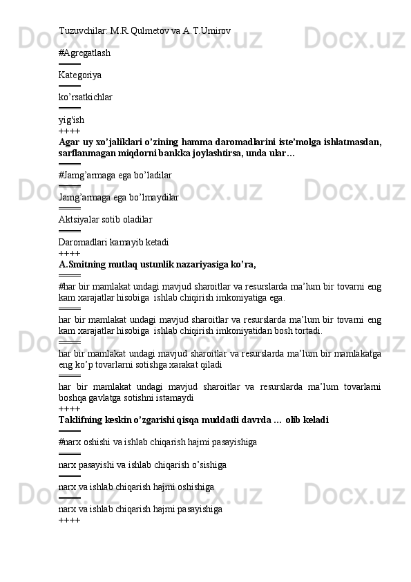 Tuzuvchilar: M.R.Qulmetov va A.T.Umirov  
# Agregatlash
====
Kategoriya
====
ko’rsatkichlar
====
yig'ish
++++
Agar uy xo’jaliklari o’zining hamma daromadlarini iste’molga ishlatmasdan,
sarflanmagan miqdorni bankka joylashtirsa, unda ular…
====
# Jamg’armaga ega bo’ladilar
====
Jamg’armaga ega bo’lmaydilar
====
Aktsiyalar sotib oladilar
====
Daromadlari kamayib ketadi
++++
A.Smitning mutlaq ustunlik nazariyasiga ko’ra,
====
# har bir mamlakat undagi mavjud sharoitlar va resurslarda ma’lum bir tovarni eng
kam xarajatlar hisobiga  ishlab chiqirish imkoniyatiga ega.
====
har bir mamlakat undagi mavjud sharoitlar va resurslarda ma’lum bir tovarni eng
kam xarajatlar hisobiga  ishlab chiqirish imkoniyatidan bosh tortadi.
====
har bir mamlakat undagi mavjud sharoitlar va resurslarda ma’lum bir mamlakatga
eng ko’p tovarlarni sotishga xarakat qiladi
====
har   bir   mamlakat   undagi   mavjud   sharoitlar   va   resurslarda   ma’lum   tovarlarni
boshqa gavlatga sotishni istamaydi
++++
Taklifning keskin o’zgarishi qisqa muddatli davrda … olib keladi
====
# narx oshishi va ishlab chiqarish hajmi pasayishiga
====
narx pasayishi va ishlab chiqarish o’sishiga
====
narx va ishlab chiqarish hajmi oshishiga
====
narx va ishlab chiqarish hajmi pasayishiga
++++ 