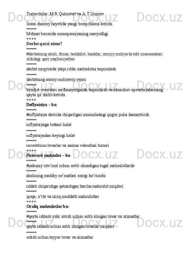 Tuzuvchilar: M.R.Qulmetov va A.T.Umirov  
Inson shaxsiy hayotida yangi bosqichlarni kelishi
====
Mehnat bozorida monopsoniyaning mavjudligi
++++
Davlat qarzi nima?
====
# davlatning aholi, firma, tashkilot, banklar, xorijiy moliya-kredit muassasalari 
oldidagi qarz majburiyatlari
====
davlat miqyosida yalpi ichki mahsulotni taqsimlash
====
davlatning asosiy moliyaviy rejasi
====
byudjet resurslari sarflanayotganda taqsimlash va almashuv operatsiyalarining 
qayta qo‘shilib ketishi
++++
Deflyatsiya – bu
====
# inflyatsiya davrida chiqarilgan muomiladagi qogoz pulni kamaytirish
====
inflyatsiyaga teskari holat
====
inflyatsiyadan keyingi holat
====
i nvestitsion tovarlar va xazina veksellari bozori
++++
Pirovard mahsulot – bu
====
# yakuniy iste’mol uchun sotib olinadigan tugal mahsulotlardir
====
a holining moddiy ne’matlari oxirgi ko‘rinishi
====
i shlab chiqarishga qatnashgan barcha mahsulot miqdori
====
qisqa, o‘rta va uzoq muddatli mahsulotlar
++++
Oraliq mahsulotlar bu-
====
# qayta ishlash yoki sotish uchun sotib olingan tovar va xizmatlar
====
qayta ishlash uchun sotib olingan tovarlar  miqdori
====
sotish uchun tayyor tovar va xizmatlar 