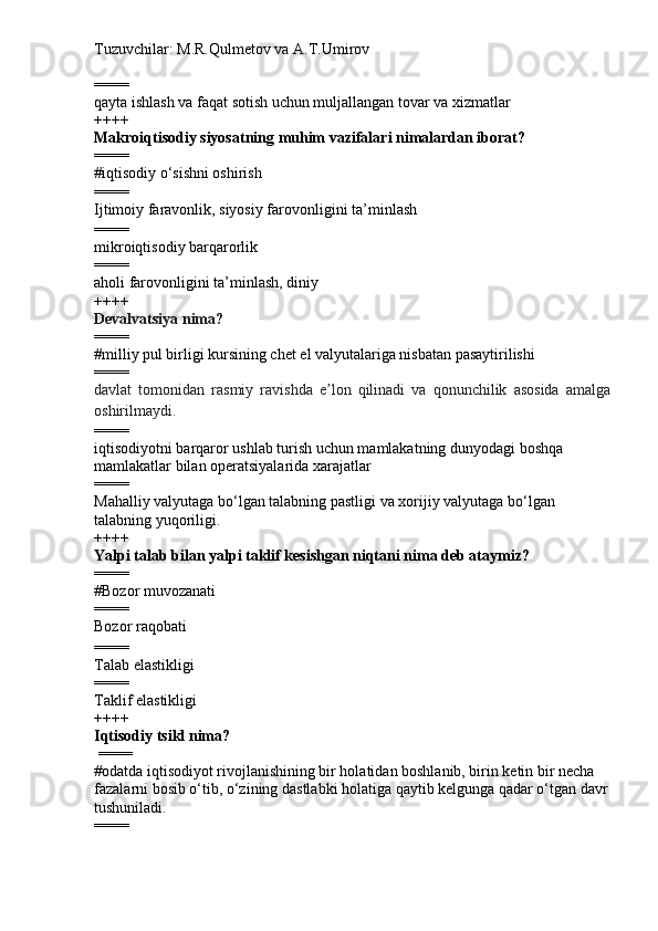 Tuzuvchilar: M.R.Qulmetov va A.T.Umirov  
====
q ayta ishlash va faqat sotish uchun muljallangan tovar va xizmatlar
++++
Makroiqtisodiy siyosatning muhim vazifalari nimalardan iborat?
====
# iqtisodiy  o‘ sishni oshirish
====
Ijtimoiy faravonlik, siyosiy far o vonligini ta ’ minlash
====
mikroiqtisodiy barqarorlik
====
aholi far o vonligini ta ’ minlash, diniy
++++
Devalvatsiya nima?
====
# milliy pul birligi kursining chet el valyutalariga nisbatan pasaytirilishi
====
davlat   tomonidan   rasmiy   ravishda   e lon   qilinadi   va   qonunchilik   asosida   amalgaʼ
oshirilmaydi.
====
iqtisodiyotni barqaror ushlab turish uchun mamlakatning dunyodagi boshqa 
mamlakatlar bilan operatsiyalarida xarajatlar  
====
Mahalliy valyutaga bo‘lgan talabning pastligi va xorijiy valyutaga bo‘lgan 
talabning yuqoriligi.
++++
Yalpi talab bilan yalpi taklif kesishgan niqtani nima deb ataymiz?
====
# Bozor muvozanati
====
Bozor raqobati
====
Talab elastikligi
====
Taklif elastikligi
++++
Iqtisodiy tsikl  nima?
  ====
# odatda iqtisodiyot rivojlanishining bir holatidan boshlanib, birin ketin bir necha 
fazalarni bosib o‘tib, o‘zining dastlabki holatiga qaytib kelgunga qadar o‘tgan davr
tushuniladi.
==== 