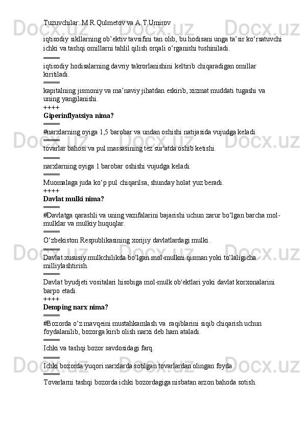 Tuzuvchilar: M.R.Qulmetov va A.T.Umirov  
iqtisodiy sikllarning ob’ektiv tavsifini tan olib, bu hodisani unga ta’sir ko‘rsatuvchi
ichki va tashqi omillarni tahlil qilish orqali o‘rganishi tushiniladi.
====
iqtisodiy hodisalarning davriy takrorlanishini keltirib chiqaradigan omillar 
kiritiladi.
====
kapitalning jismoniy va ma’naviy jihatdan eskirib, xizmat muddati tugashi va 
uning yangilanishi.
++++
Giperinflyatsiya nima?
====
# narxlarning oyiga 1,5 barobar va undan oshishi natijasida vujudga keladi.
====
tovarlar bahosi va pul massasining tez sur'atda oshib ketishi.
====
narxlarning oyiga 1 barobar oshishi vujudga keladi.
====
Muomalaga juda ko‘p pul chiqarilsa, shunday holat yuz beradi.
++++
Davlat mulki nima?
====
# Davlatga qarashli va uning vazifalarini bajarishi uchun zarur bo‘lgan barcha mol-
mulklar va mulkiy huquqlar.
====
O‘zbekiston Respublikasining xorijiy davlatlardagi mulki.
====
Davlat   xususiy mulkchilikda bo‘lgan mol-mulkni qisman yoki to‘laligicha 
milliylashtirish.
====
Davlat byudjeti vositalari hisobiga mol-mulk ob'ektlari yoki davlat korxonalarini 
barpo etadi.
++++
Demping narx nima?
====
# Bozorda o‘z mavqeini mustahkamlash va  raqiblarini siqib chiqarish uchun 
foydalanilib, bozorga kirib olish narxi deb ham ataladi.
====
Ichki va tashqi bozor savdosidagi farq.
====
Ichki bozorda yuqori narxlarda sotilgan tovarlardan olingan foyda.
====
Tovarlarni tashqi bozorda ichki bozordagiga nisbatan arzon bahoda sotish. 