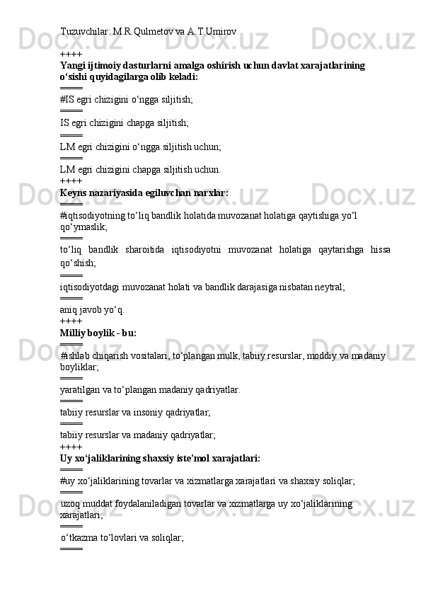 Tuzuvchilar: M.R.Qulmetov va A.T.Umirov  
++++
Yangi ijtimoiy dasturlarni amalga oshirish uchun davlat xarajatlarining 
o‘sishi quyidagilarga olib keladi:
====
# IS egri chizigini o‘ngga siljitish;
====
IS egri chizigini chapga siljitish;
====
LM egri chizigini o‘ngga siljitish uchun;   
====
LM egri chizigini chapga siljitish uchun.
++++
Keyns nazariyasida egiluvchan narxlar:
====
# iqtisodiyotning to‘liq bandlik holatida muvozanat holatiga qaytishiga yo‘l 
qo‘ymaslik;
====
to‘liq   bandlik   sharoitida   iqtisodiyotni   muvozanat   holatiga   qaytarishga   hissa
qo‘shish;
====
iqtisodiyotdagi muvozanat holati va bandlik darajasiga nisbatan neytral;
====
aniq javob yo‘q.
++++
Milliy boylik - bu:
====
# ishlab chiqarish vositalari, to‘plangan mulk, tabiiy resurslar, moddiy va madaniy 
boyliklar;
====
yaratilgan va to‘plangan madaniy qadriyatlar.
====
tabiiy resurslar va insoniy qadriyatlar;
====
tabiiy resurslar va madaniy qadriyatlar;
++++
Uy xo‘jaliklarining shaxsiy iste'mol xarajatlari:
====
# uy xo‘jaliklarining tovarlar va xizmatlarga xarajatlari va shaxsiy soliqlar;
====
uzoq muddat foydalaniladigan tovarlar va xizmatlarga uy xo‘jaliklarining 
xarajatlari;
====
o‘tkazma to‘lovlari va soliqlar;
==== 