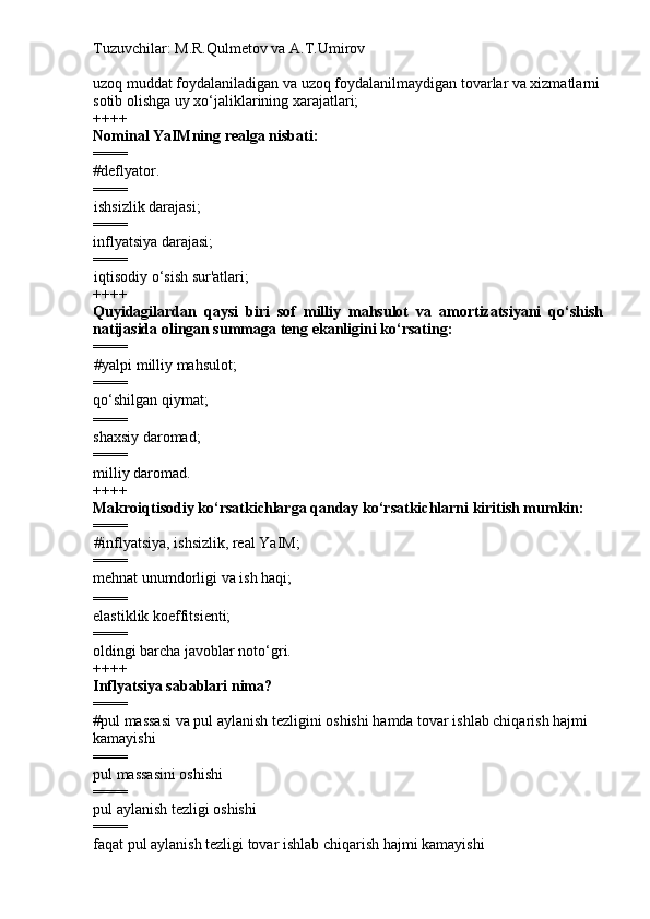 Tuzuvchilar: M.R.Qulmetov va A.T.Umirov  
uzoq muddat foydalaniladigan va uzoq foydalanilmaydigan tovarlar va xizmatlarni
sotib olishga uy xo‘jaliklarining xarajatlari;
++++
Nominal YaIMning realga nisbati:
====
# deflyator.
====
ishsizlik darajasi;
====
inflyatsiya darajasi;
====
iqtisodiy o‘sish sur'atlari;
++++
Quyidagilardan   qaysi   biri   sof   milliy   mahsulot   va   amortizatsiyani   qo‘shish
natijasida olingan summaga teng ekanligini ko‘rsating:
====
# yalpi milliy mahsulot; 
====
qo‘shilgan qiymat;
====
shaxsiy daromad;
====
milliy daromad.
++++
Makroiqtisodiy ko‘rsatkichlarga qanday ko‘rsatkichlarni kiritish mumkin:
====
# inflyatsiya, ishsizlik, real YaIM;
====
mehnat unumdorligi va ish haqi;
====
elastiklik koeffitsienti;
====
oldingi barcha javoblar noto‘gri.
++++
Inflyatsiya sabablari nima?
====
# pul massasi va pul aylanish tezligini oshishi hamda tovar ishlab chiqarish hajmi 
kamayishi
====
pul massasini oshishi
====
pul aylanish tezligi oshishi 
====
faqat pul aylanish tezligi tovar ishlab chiqarish hajmi kamayishi 