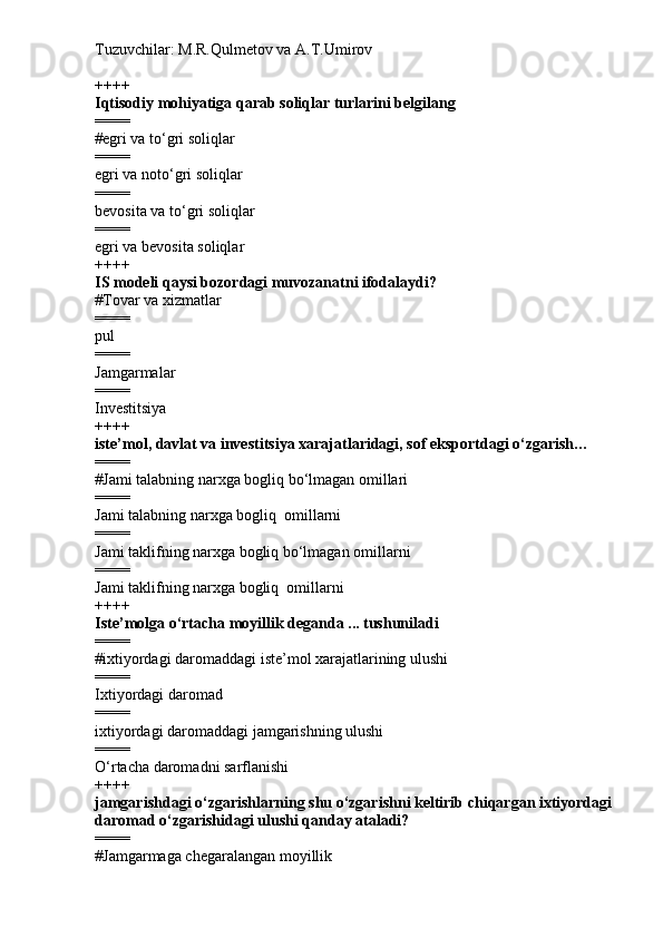 Tuzuvchilar: M.R.Qulmetov va A.T.Umirov  
++++
Iqtisodiy mohiyatiga qarab soliqlar turlarini belgilang
====
# egri va to‘gri soliqlar
====
egri va noto‘gri soliqlar
====
bevosita va to‘gri soliqlar
====
egri va bevosita soliqlar
++++
IS modeli qaysi bozordagi muvozanatni ifodalaydi?
# Tovar va xizmatlar
====
pul 
====
Jamgarmalar
====
Investitsiya
++++
iste’mol, davlat va investitsiya xarajatlaridagi, sof eksportdagi o‘zgarish…
====
# Jami talabning narxga bogliq bo‘lmagan omillari 
====
Jami talabning narxga bogliq  omillarni 
====
Jami taklifning narxga bogliq bo‘lmagan omillarni 
====
Jami taklifning narxga bogliq  omillarni 
++++
Iste’molga o‘rtacha moyillik deganda ... tushuniladi
====
# ixtiyordagi daromaddagi iste’mol xarajatlarining ulushi
====
Ixtiyordagi daromad
====
ixtiyordagi daromaddagi jamgarishning ulushi
====
O‘rtacha daromadni sarflanishi
++++
jamgarishdagi o‘zgarishlarning shu o‘zgarishni keltirib chiqargan ixtiyordagi
daromad o‘zgarishidagi ulushi qanday ataladi?
====
# Jamgarmaga chegaralangan moyillik 