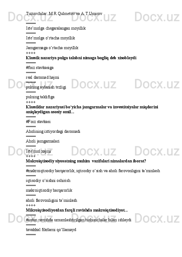 Tuzuvchilar: M.R.Qulmetov va A.T.Umirov  
====
Iste’molga chegaralangan moyillik
====
Iste’molga o‘rtacha moyillik
====
Jamgarmaga o‘rtacha moyillik
++++
Klassik nazariya pulga talabni nimaga bogliq deb xisoblaydi
====
# foiz stavkasiga
====
real daromad hajmi
====
pulning aylanish tezligi
====
pulning taklifiga
++++
Klassiklar nazariyasi bo‘yicha jamgarmalar va investitsiyalar miqdorini 
aniqlaydigan asosiy omil...
====
# Foiz stavkasi
====
Aholining ixtiyordagi daromadi
====
Aholi jamgarmalari
====
Iste’mol xajmi
++++
Makroiqtisodiy siyosatning muhim  vazifalari nimalardan iborat?
====
# makroiqtisodiy barqarorlik, iqtisodiy o‘sish va aholi farovonligini ta’minlash
====
iqtisodiy o‘sishni oshirish 
====
makroiqtisodiy barqarorlik
====
aholi farovonligini ta’minlash
++++
Mikroiqtisodiyotdan farqli ravishda makroiqtisodiyot...
====
# ustun ravishda umumlashtirilgan tushunchalar bilan ishlaydi
====
tavakkal fikrlarni qo‘llamayd
==== 