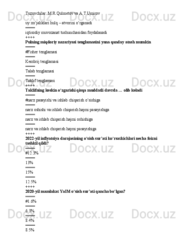 Tuzuvchilar: M.R.Qulmetov va A.T.Umirov  
uy xo‘jaliklari hulq – atvorini o‘rganadi
====
iqtisodiy muvozanat tushunchasidan foydalanadi
++++
Pulning miqdoriy nazariyasi tenglamasini yana qanday atash mumkin
====
# Fisher tenglamasi
====
Kembrij tenglamasi
====
Talab tenglamasi
====
Taklif tenglamasi
++++
Taklifning keskin o‘zgarishi qisqa muddatli davrda … olib keladi
====
# narx pasayishi va ishlab chiqarish o‘sishiga
====
narx oshishi va ishlab chiqarish hajmi pasayishiga
====
narx va ishlab chiqarish hajmi oshishiga
====
narx va ishlab chiqarish hajmi pasayishiga
++++
202 2 -yil inflyatsiya darajasining o‘sish sur’ati ko‘rsatkichlari necha foizni 
tashkil qildi?
====
# 1 2 . 3 %
====
13%
====
15%
====
12.5%
++++
2020-yil mamlakat YaIM o‘sish sur’ati qancha bo‘lgan?
====
# 1.6%
====
6.3%
====
8.4%
====
8.5% 