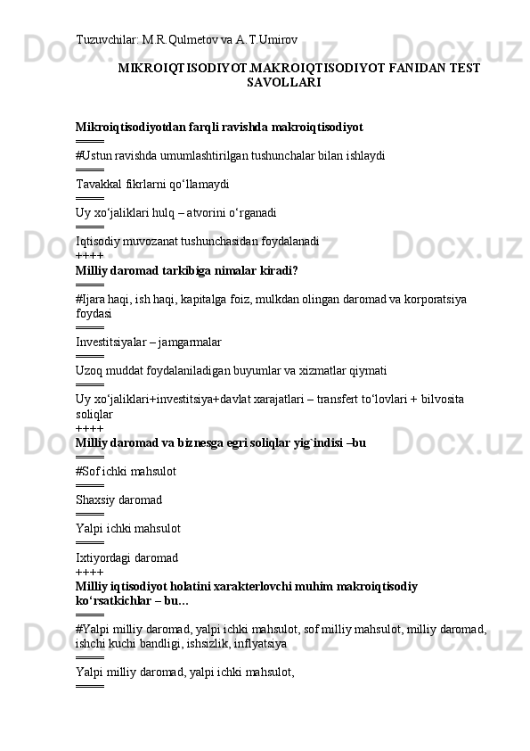Tuzuvchilar: M.R.Qulmetov va A.T.Umirov  
MIKROIQTISODIYOT.MAKROIQTISODIYOT FANIDAN TEST
SAVOLLARI
Mikroiqtisodiyotdan farqli ravishda makroiqtisodiyot
====
# Ustun ravishda umumlashtirilgan tushunchalar bilan ishlaydi
====
Tavakkal fikrlarni qo‘llamaydi
====
Uy xo‘jaliklari hulq – atvorini o‘rganadi
====
Iqtisodiy muvozanat tushunchasidan foydalanadi
++++
Milliy daromad tarkibiga nimalar kiradi?
====
# Ijara haqi, ish haqi, kapitalga foiz, mulkdan olingan daromad va korporatsiya 
foydasi
====
Investitsiyalar – jamgarmalar
====
Uzoq muddat foydalaniladigan buyumlar va xizmatlar qiymati
====
Uy xo‘jaliklari+investitsiya+davlat xarajatlari – transfert to‘lovlari + bilvosita 
soliqlar
++++
Milliy daromad va biznesga egri soliqlar yig`indisi –bu
====
# Sof ichki mahsulot
====
Shaxsiy daromad
====
Yalpi ichki mahsulot
====
Ixtiyordagi daromad
++++
Milliy iqtisodiyot holatini xarakterlovchi muhim makroiqtisodiy 
ko‘rsatkichlar – bu…
====
# Yalpi milliy daromad, yalpi ichki mahsulot, sof milliy mahsulot, milliy daromad, 
ishchi kuchi bandligi, ishsizlik, inflyatsiya
====
Yalpi milliy daromad, yalpi ichki mahsulot,
==== 