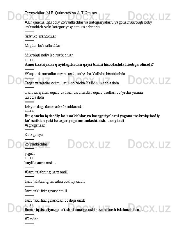Tuzuvchilar: M.R.Qulmetov va A.T.Umirov  
# Bir qancha iqtisodiy ko‘rsatkichlar va kategariyalarni yagona makroiqtisodiy 
ko‘rsatkich yoki kategoriyaga umumlashtirish
====
Sifat ko‘rsatkichlar
====
Miqdor ko‘rsatkichlar
====
Mikroiqtisodiy ko‘rsatkichlar
++++
Amortizatsiyalar quyidagilardan qaysi birini hisoblashda hisobga olinadi?
====
# Faqat    daromadlar oqimi usuli bo‘yicha YaIMni hisoblashda
====
Faqat xarajatlar oqimi usuli bo‘yicha YaIMni hisoblashda
====
Ham xarajatlar oqimi va ham daromadlar oqimi usullari bo‘yicha yaimni 
hisoblashda
====
Ixtiyoridagi daromadni hisoblashda
++++
Bir qancha iqtisodiy ko‘rsatkichlar va kategariyalarni yagona makroiqtisodiy
ko‘rsatkich yoki kategoriyaga umumlashtirish….deyiladi
# agregatlash 
====
Kategoriya
====
ko‘rsatkichlar
====
yigish
++++
boylik samarasi…
====
# Jami talabning narx omill
====
Jami talabning narxdan boshqa omill
====
Jami taklifning narx omill
====
Jami taklifning narxdan boshqa omill
++++
Bozor iqtisodiyotiga o‘tishni amalga oshiruvchi bosh islohotchi bu…
====
# Davlat
==== 