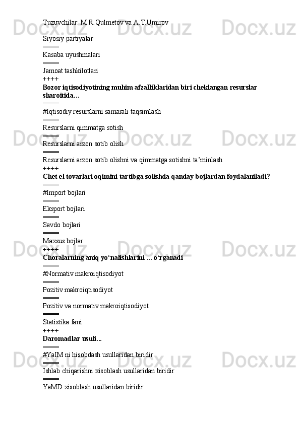 Tuzuvchilar: M.R.Qulmetov va A.T.Umirov  
Siyosiy partiyalar
====
Kasaba uyushmalari
====
Jamoat tashkilotlari
++++
Bozor iqtisodiyotining muhim afzalliklaridan biri cheklangan resurslar 
sharoitida…
====
# Iqtisodiy resurslarni samarali taqsimlash
====
Resurslarni qimmatga sotish
====
Resurslarni arzon sotib olish
====
Resurslarni arzon sotib olishni va qimmatga sotishni ta’minlash
++++
Chet el tovarlari oqimini tartibga solishda qanday bojlardan foydalaniladi?
====
# Import bojlari
====
Eksport bojlari
====
Savdo bojlari
====
Maxsus bojlar
++++
Choralarning aniq yo‘nalishlarini ... o‘rganadi
====
# Normativ makroiqtisodiyot
====
Pozitiv makroiqtisodiyot
====
Pozitiv va normativ makroiqtisodiyot
====
Statistika fani
++++
Daromadlar usuli...
====
# YaIM ni hisobdash usullaridan biridir
====
Ishlab chiqarishni xisoblash usullaridan biridir
====
YaMD xisoblash usullaridan biridir 