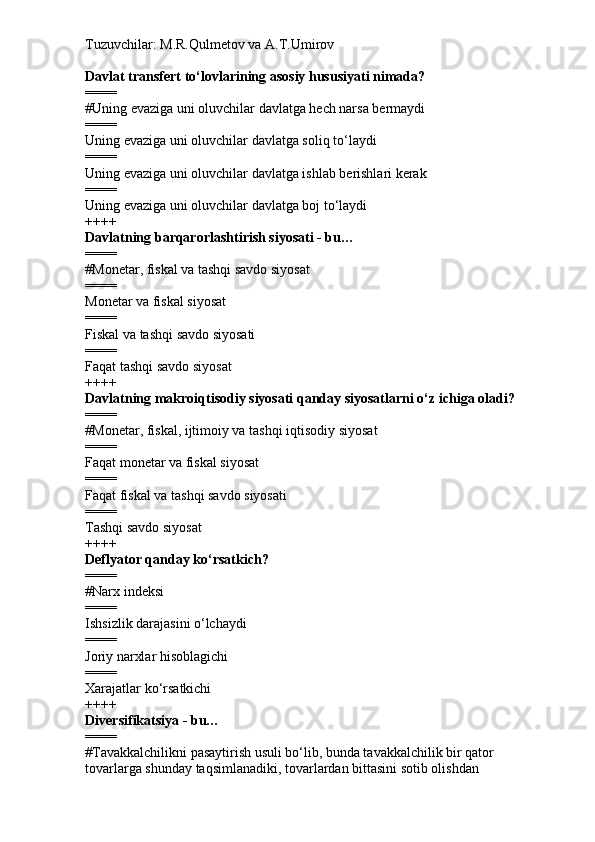 Tuzuvchilar: M.R.Qulmetov va A.T.Umirov  
Davlat transfert to‘lovlarining asosiy hususiyati nimada?
====
# Uning evaziga uni oluvchilar davlatga hech narsa bermaydi
====
Uning evaziga uni oluvchilar davlatga soliq to‘laydi
====
Uning evaziga uni oluvchilar davlatga ishlab berishlari kerak
====
Uning evaziga uni oluvchilar davlatga boj to‘laydi
++++
Davlatning barqarorlashtirish siyosati - bu…
====
# Monetar, fiskal va tashqi savdo siyosat
====
Monetar va fiskal siyosat
====
Fiskal va tashqi savdo siyosati
====
Faqat tashqi savdo siyosat
++++
Davlatning makroiqtisodiy siyosati qanday siyosatlarni o‘z ichiga oladi?
====
# Monetar, fiskal, ijtimoiy va tashqi iqtisodiy siyosat
====
Faqat monetar va fiskal siyosat
====
Faqat fiskal va tashqi savdo siyosati
====
Tashqi savdo siyosat
++++
Deflyator qanday ko‘rsatkich?
====
# Narx indeksi
====
Ishsizlik darajasini o‘lchaydi
====
Joriy narxlar hisoblagichi
====
Xarajatlar ko‘rsatkichi
++++
Diversifikatsiya - bu…
====
# Tavakkalchilikni pasaytirish usuli bo‘lib, bunda tavakkalchilik bir qator 
tovarlarga shunday taqsimlanadiki, tovarlardan bittasini sotib olishdan  