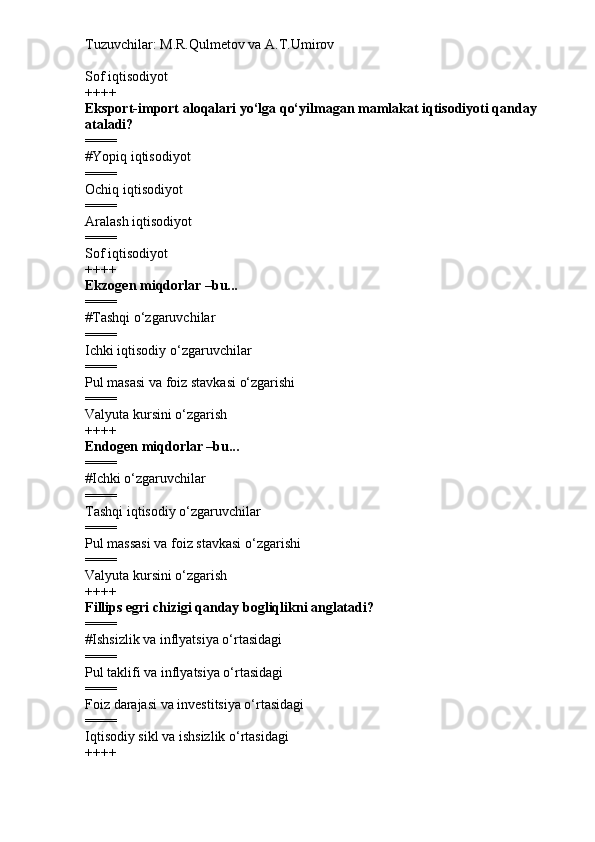 Tuzuvchilar: M.R.Qulmetov va A.T.Umirov  
Sof iqtisodiyot
++++
Eksport-import aloqalari yo‘lga qo‘yilmagan mamlakat iqtisodiyoti qanday 
ataladi?
====
# Yopiq iqtisodiyot
====
Ochiq iqtisodiyot
====
Aralash iqtisodiyot
====
Sof iqtisodiyot
++++
Ekzogen miqdorlar –bu...
====
# Tashqi o‘zgaruvchilar
====
Ichki iqtisodiy o‘zgaruvchilar
====
Pul masasi va foiz stavkasi o‘zgarishi
====
Valyuta kursini o‘zgarish
++++
Endogen miqdorlar –bu...
====
# Ichki o‘zgaruvchilar
====
Tashqi iqtisodiy o‘zgaruvchilar
====
Pul massasi va foiz stavkasi o‘zgarishi
====
Valyuta kursini o‘zgarish
++++
Fillips egri chizigi qanday bogliqlikni anglatadi?
====
# Ishsizlik va inflyatsiya o‘rtasidagi
====
Pul taklifi va inflyatsiya o‘rtasidagi
====
Foiz darajasi va investitsiya o‘rtasidagi
====
Iqtisodiy sikl va ishsizlik o‘rtasidagi
++++ 