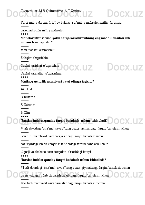 Tuzuvchilar: M.R.Qulmetov va A.T.Umirov  
Yalpi milliy daromad, to‘lov balansi, sof milliy mahsulot, milliy daromad, 
====
daromad, ichki milliy mahsulot, 
++++
Monetaristlar iqtisodiyotni barqarorlashtirishning eng maqbul vositasi deb 
nimani hisoblaydilar?
====
# Pul massasi o‘zgarishini
====
Soliqlar o‘zgarishini
====
Davlat xaridlari o‘zgarishini
====
Davlat xarajatlari o‘zgarishini
++++
Mutlaoq ustunlik nazariyasi qaysi olimga tegishli?
====
# A.Smit
====
D.Rikardo
====
E.Xeksher
====
B.Olin
++++
Narxlar indeksi qanday farqni baholash  uchun  ishlatiladi?
====
# turli davrdagi “iste’mol savati”ning bozor qiymatidagi farqini baholash uchun
====
ikki turli mamlakat narx darajalaridagi farqni baholash uchun
====
bazis yildagi ishlab chiqarish tarkibidagi farqini baholash uchun
====
ulgurji va chakana narx darajalari o‘rtasidagi farqni
++++
Narxlar indeksi qanday farqni baholash uchun ishlatiladi?
====
# Turli davrdagi “iste’mol savati”ning bozor qiymatidagi farqini baholash uchun
====
Bazis yildagi ishlab chiqarish tarkibidagi farqini baholash uchun
====
Ikki turli mamlakat narx darajalaridagi farqni baholash uchun
==== 