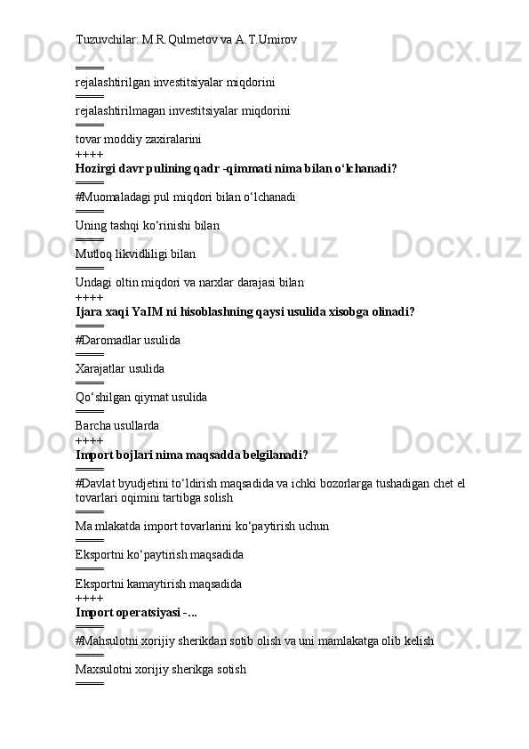 Tuzuvchilar: M.R.Qulmetov va A.T.Umirov  
====
rejalashtirilgan investitsiyalar miqdorini
====
rejalashtirilmagan investitsiyalar miqdorini
====
tovar moddiy zaxiralarini
++++
Hozirgi davr pulining qadr -qimmati nima bilan o‘lchanadi?
====
# Muomaladagi pul miqdori bilan o‘lchanadi
====
Uning tashqi ko‘rinishi bilan
====
Mutloq likvidliligi bilan
====
Undagi oltin miqdori va narxlar darajasi bilan
++++
Ijara xaqi YaIM ni hisoblashning qaysi usulida xisobga olinadi?
====
# Daromadlar usulida
====
Xarajatlar usulida
====
Qo‘shilgan qiymat usulida
====
Barcha usullarda
++++
Import bojlari nima maqsadda belgilanadi? 
====
# Davlat byudjetini to‘ldirish maqsadida va ichki bozorlarga tushadigan chet el 
tovarlari oqimini tartibga solish
====
Ma mlakatda import tovarlarini ko‘paytirish uchun
====
Eksportni ko‘paytirish maqsadida
====
Eksportni kamaytirish maqsadida
++++
Import operatsiyasi -...
====
# Mahsulotni xorijiy sherikdan sotib olish va uni mamlakatga olib kelish
====
Maxsulotni xorijiy sherikga sotish
==== 