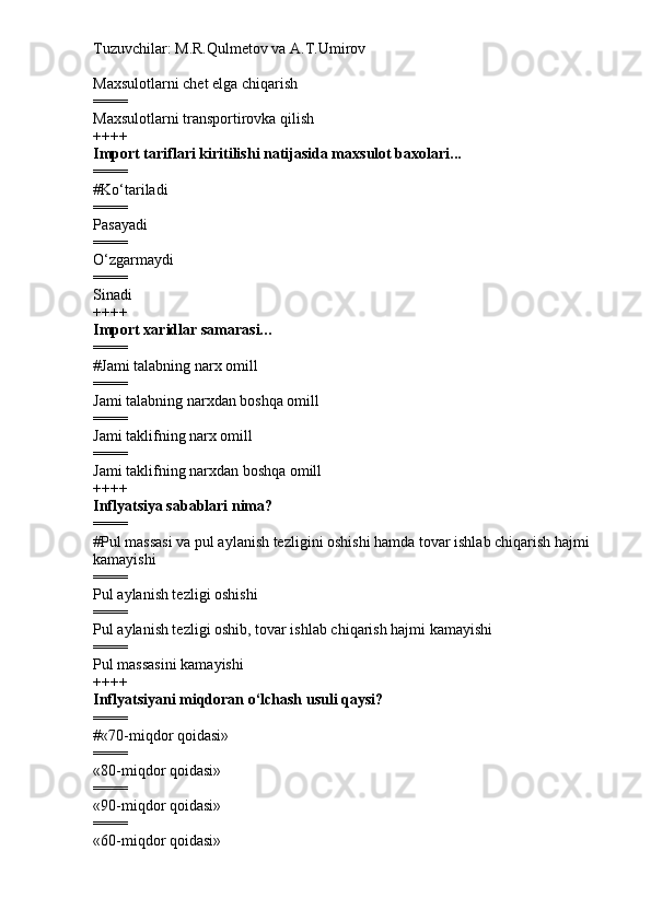 Tuzuvchilar: M.R.Qulmetov va A.T.Umirov  
Maxsulotlarni chet elga chiqarish
====
Maxsulotlarni transportirovka qilish
++++
Import tariflari kiritilishi natijasida maxsulot baxolari...
====
# Ko‘tariladi
====
Pasayadi
====
O‘zgarmaydi
====
Sinadi
++++
Import xaridlar samarasi…
====
# Jami talabning narx omill
====
Jami talabning narxdan boshqa omill
====
Jami taklifning narx omill
====
Jami taklifning narxdan boshqa omill
++++
Inflyatsiya sabablari nima?
====
# Pul massasi va pul aylanish tezligini oshishi hamda tovar ishlab chiqarish hajmi 
kamayishi
====
Pul aylanish tezligi oshishi
====
Pul aylanish tezligi oshib, tovar ishlab chiqarish hajmi kamayishi
====
Pul massasini kamayishi
++++
Inflyatsiyani miqdoran o‘lchash usuli qaysi?
====
# «70-miqdor qoidasi»
====
«80-miqdor qoidasi»
====
«90-miqdor qoidasi»  
====
«60-miqdor qoidasi» 