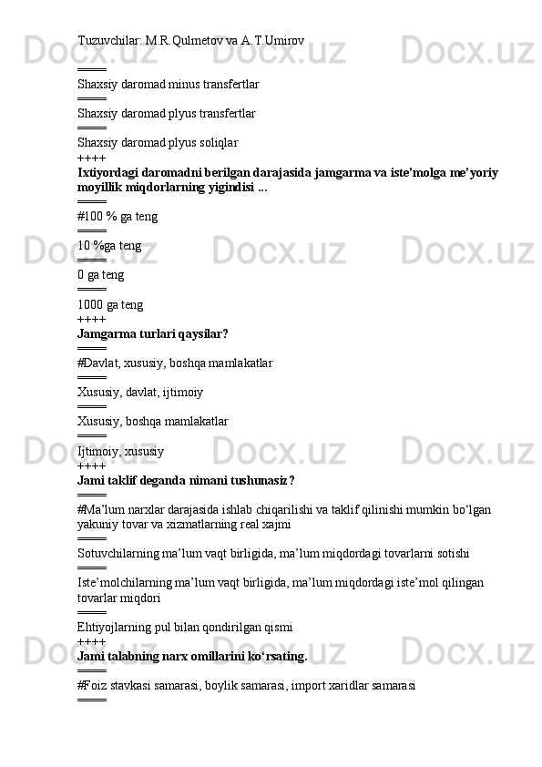 Tuzuvchilar: M.R.Qulmetov va A.T.Umirov  
====
Shaxsiy daromad minus transfertlar
====
Shaxsiy daromad plyus transfertlar
====
Shaxsiy daromad plyus soliqlar
++++
Ixtiyordagi daromadni berilgan darajasida jamgarma va iste’molga me’yoriy 
moyillik miqdorlarning yigindisi ...
====
# 100 % ga teng
====
10 %ga teng
====
0 ga teng
====
1000 ga teng
++++
Jamgarma turlari qaysilar?
====
# Davlat, xususiy, boshqa mamlakatlar
====
Xususiy, davlat, ijtimoiy
====
Xususiy, boshqa mamlakatlar
====
Ijtimoiy, xususiy
++++
Jami taklif deganda nimani tushunasiz?
====
# Ma’lum narxlar darajasida ishlab chiqarilishi va taklif qilinishi mumkin bo‘lgan 
yakuniy tovar va xizmatlarning real xajmi
====
Sotuvchilarning ma’lum vaqt birligida, ma’lum miqdordagi tovarlarni sotishi
====
Iste’molchilarning ma’lum vaqt birligida, ma’lum miqdordagi iste’mol qilingan 
tovarlar miqdori
====
Ehtiyojlarning pul bilan qondirilgan qismi
++++
Jami talabning narx omillarini ko‘rsating.
====
# Foiz stavkasi samarasi, boylik samarasi, import xaridlar samarasi
==== 