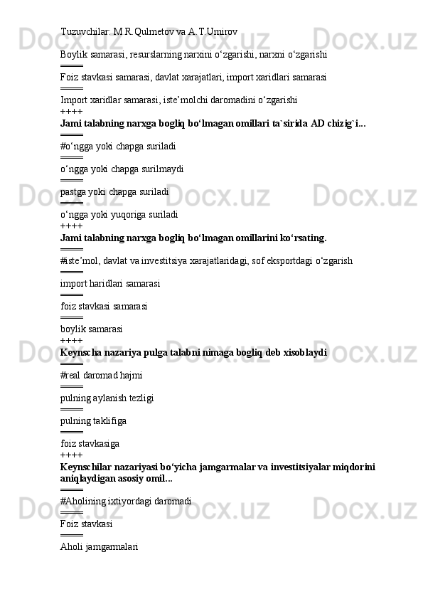 Tuzuvchilar: M.R.Qulmetov va A.T.Umirov  
Boylik samarasi, resurslarning narxini o‘zgarishi, narxni o‘zgarishi
====
Foiz stavkasi samarasi, davlat xarajatlari, import xaridlari samarasi
====
Import xaridlar samarasi, iste’molchi daromadini o‘zgarishi
++++
Jami talabning narxga bogliq bo‘lmagan omillari ta`sirida AD chizig`i...
====
# o‘ngga yoki chapga suriladi
====
o‘ngga yoki chapga surilmaydi
====
pastga yoki chapga suriladi
====
o‘ngga yoki yuqoriga suriladi
++++
Jami talabning narxga bogliq bo‘lmagan omillarini ko‘rsating.
====
# iste’mol, davlat va investitsiya xarajatlaridagi, sof eksportdagi o‘zgarish
====
import haridlari samarasi
====
foiz stavkasi samarasi
====
boylik samarasi
++++
Keynscha nazariya pulga talabni nimaga bogliq deb xisoblaydi   
====
# real daromad hajmi
====
pulning aylanish tezligi
====
pulning taklifiga
====
foiz stavkasiga
++++
Keynschilar nazariyasi bo‘yicha jamgarmalar va investitsiyalar miqdorini 
aniqlaydigan asosiy omil...
====
# Aholining ixtiyordagi daromadi
====
Foiz stavkasi
====
Aholi jamgarmalari 