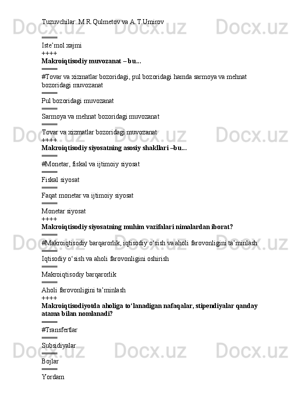 Tuzuvchilar: M.R.Qulmetov va A.T.Umirov  
====
Iste’mol xajmi
++++
Makroiqtisodiy muvozanat – bu...
====
# Tovar va xizmatlar bozoridagi, pul bozoridagi hamda sarmoya va mehnat 
bozoridagi muvozanat
====
Pul bozoridagi muvozanat
====
Sarmoya va mehnat bozoridagi muvozanat
====
Tovar va xizmatlar bozoridagi muvozanat
++++
Makroiqtisodiy siyosatning asosiy shakllari –bu...
====
# Monetar, fiskal va ijtimoiy siyosat
====
Fiskal siyosat
====
Faqat monetar va ijtimoiy siyosat
====
Monetar siyosat
++++
Makroiqtisodiy siyosatning muhim vazifalari nimalardan iborat?
====
# Makroiqtisodiy barqarorlik, iqtisodiy o‘sish va aholi farovonligini ta’minlash
====
Iqtisodiy o‘sish va aholi farovonligini oshirish
====
Makroiqtisodiy barqarorlik
====
Aholi farovonligini ta’minlash
++++
Makroiqtisodiyotda aholiga to‘lanadigan nafaqalar, stipendiyalar qanday 
atama bilan nomlanadi?
====
# Transfertlar
====
Subsidiyalar
====
Bojlar
====
Yordam 