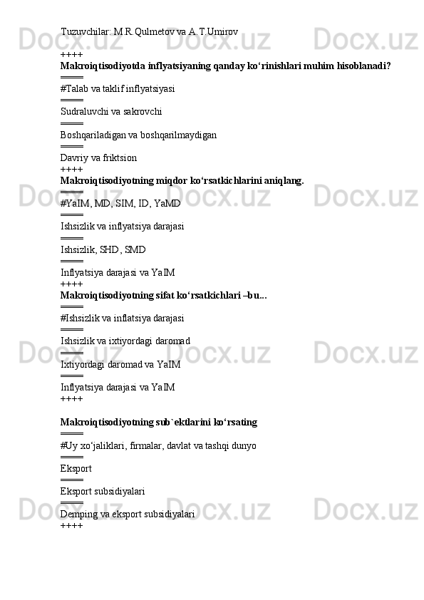 Tuzuvchilar: M.R.Qulmetov va A.T.Umirov  
++++
Makroiqtisodiyotda inflyatsiyaning qanday ko‘rinishlari muhim hisoblanadi?
====
# Talab va taklif inflyatsiyasi
====
Sudraluvchi va sakrovchi
====
Boshqariladigan va boshqarilmaydigan
====
Davriy va friktsion
++++
Makroiqtisodiyotning miqdor ko‘rsatkichlarini aniqlang.
====
# YaIM, MD, SIM, ID, YaMD
====
Ishsizlik va inflyatsiya darajasi
====
Ishsizlik, SHD, SMD
====
Inflyatsiya darajasi va YaIM
++++
Makroiqtisodiyotning sifat ko‘rsatkichlari –bu...
====
# Ishsizlik va inflatsiya darajasi
====
Ishsizlik va ixtiyordagi daromad
====
Ixtiyordagi daromad va YaIM
====
Inflyatsiya darajasi va YaIM
++++
Makroiqtisodiyotning sub`ektlarini ko‘rsating
====
# Uy xo‘jaliklari, firmalar, davlat va tashqi dunyo
====
Eksport
====
Eksport subsidiyalari
====
Demping va eksport subsidiyalari
++++ 