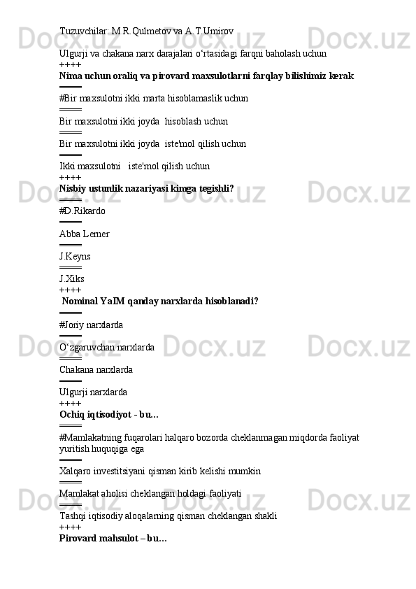 Tuzuvchilar: M.R.Qulmetov va A.T.Umirov  
Ulgurji va chakana narx darajalari o‘rtasidagi farqni baholash uchun
++++
Nima uchun oraliq va pirovard maxsulotlarni farqlay bilishimiz kerak
====
# Bir maxsulotni ikki marta hisoblamaslik uchun
====
Bir maxsulotni ikki joyda  hisoblash uchun
====
Bir maxsulotni ikki joyda  iste'mol qilish uchun
====
Ikki maxsulotni   iste'mol qilish uchun
++++
Nisbiy ustunlik nazariyasi kimga tegishli?
====
# D.Rikardo
====
Abba Lerner
====
J.Keyns
====
J.Xiks
++++
  Nominal YaIM qanday narxlarda hisoblanadi?
====
# Joriy narxlarda
====
O‘zgaruvchan narxlarda
====
Chakana narxlarda
====
Ulgurji narxlarda
++++
Ochiq iqtisodiyot - bu…
====
# Mamlakatning fuqarolari halqaro bozorda cheklanmagan miqdorda faoliyat 
yuritish huquqiga ega
====
Xalqaro investitsiyani qisman kirib kelishi mumkin
====
Mamlakat aholisi cheklangan holdagi faoliyati
====
Tashqi iqtisodiy aloqalarning qisman cheklangan shakli
++++
Pirovard mahsulot – bu… 