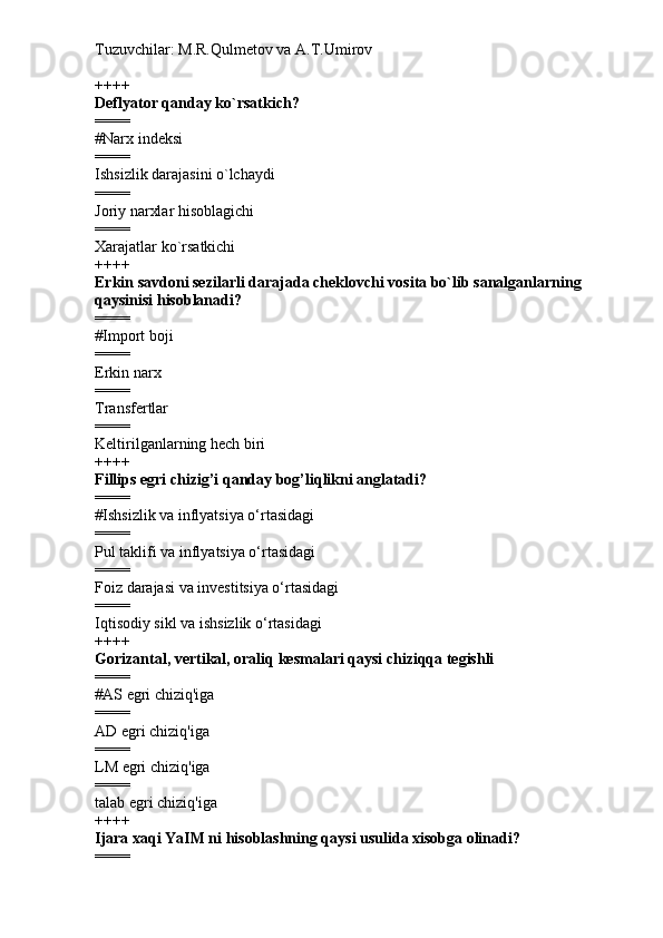 Tuzuvchilar: M.R.Qulmetov va A.T.Umirov  
++++
Deflyator qanday ko`rsatkich?
====
# Narx indeksi
====
Ishsizlik darajasini o`lchaydi
====
Joriy narxlar hisoblagichi
====
Xarajatlar ko`rsatkichi
++++
Erkin savdoni sezilarli darajada cheklovchi vosita bo`lib sanalganlarning 
qaysinisi hisoblanadi?
====
# Import boji
====
Erkin narx
====
Transfertlar
====
Keltirilganlarning hech biri
++++
Fillips egri chizig’i qanday bog’liqlikni anglatadi?
====
# Ishsizlik va inflyatsiya o‘rtasidagi
====
Pul taklifi va inflyatsiya o‘rtasidagi
====
Foiz darajasi va investitsiya o‘rtasidagi
====
Iqtisodiy sikl va ishsizlik o‘rtasidagi
++++
Gorizantal, vertikal, oraliq kesmalari qaysi chiziqqa tegishli
====
# AS egri chiziq'iga
====
AD egri chiziq'iga
====
LM egri chiziq'iga
====
talab egri chiziq'iga
++++
Ijara xaqi YaIM ni hisoblashning qaysi usulida xisobga olinadi?
==== 