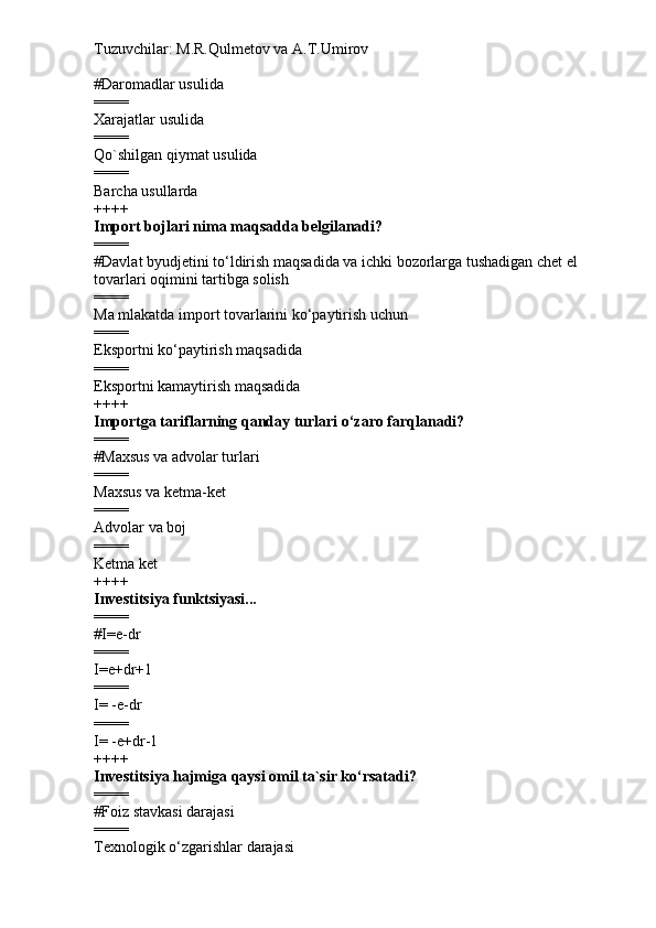 Tuzuvchilar: M.R.Qulmetov va A.T.Umirov  
# Daromadlar usulida
====
Xarajatlar usulida
====
Qo`shilgan qiymat usulida
====
Barcha usullarda
++++
Import bojlari nima maqsadda belgilanadi?
====
# Davlat byudjetini to‘ldirish maqsadida va ichki bozorlarga tushadigan chet el 
tovarlari oqimini tartibga solish
====
Ma mlakatda import tovarlarini ko‘paytirish uchun
====
Eksportni ko‘paytirish maqsadida
====
Eksportni kamaytirish maqsadida
++++
Importga tariflarning qanday turlari o‘zaro farqlanadi?
====
# Maxsus va advolar turlari
====
Maxsus va ketma-ket
====
Advolar va boj
====
Ketma ket
++++
Investitsiya funktsiyasi...
====
# I=e-dr
====
I=e+dr+1
====
I= -e-dr
====
I= -e+dr-1
++++
Investitsiya hajmiga qaysi omil ta`sir ko‘rsatadi?
====
# Foiz stavkasi darajasi
====
Texnologik o‘zgarishlar darajasi 