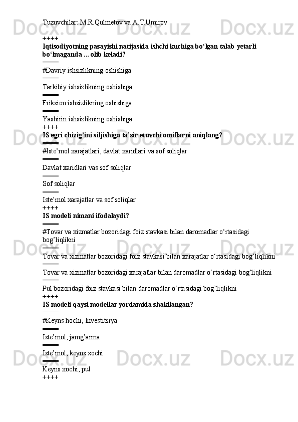 Tuzuvchilar: M.R.Qulmetov va A.T.Umirov  
++++
Iqtisodiyotning pasayishi natijasida ishchi kuchiga bo‘lgan talab yetarli 
bo‘lmaganda ... olib keladi?
====
# Davriy ishsizlikning oshishiga
====
Tarkibiy ishsizlikning oshishiga
====
Friksion ishsizlikning oshishiga
====
Yashirin ishsizlikning oshishiga
++++
IS egri chizig’ini siljishiga ta’sir etuvchi omillarni aniqlang?
====
# Iste’mol xarajatlari, davlat xaridlari va sof soliqlar
====
Davlat xaridlari vas sof soliqlar
====
Sof soliqlar
====
Iste’mol xarajatlar va sof soliqlar
++++
IS modeli nimani ifodalaydi?
====
# Tovar va xizmatlar bozoridagi foiz stavkasi bilan daromadlar o‘rtasidagi 
bog’liqlikni
====
Tovar va xizmatlar bozoridagi foiz stavkasi bilan xarajatlar o‘rtasidagi bog’liqlikni
====
Tovar va xizmatlar bozoridagi xarajatlar bilan daromadlar o‘rtasidagi bog’liqlikni
====
Pul bozoridagi foiz stavkasi bilan daromadlar o‘rtasidagi bog’liqlikni
++++
IS modeli qaysi modellar yordamida shakllangan?
====
# Keyns hochi, Investitsiya
====
Iste’mol, jamg’arma
====
Iste’mol, keyns xochi
====
Keyns xochi, pul
++++ 