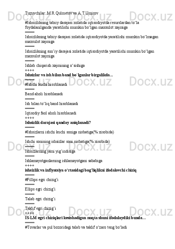 Tuzuvchilar: M.R.Qulmetov va A.T.Umirov  
# Ishsizlikning tabiiy darajasi xolatida iqtisodiyotda resurslardan to‘la 
foydalanilganda yaratilishi mumkin bo‘lgan maxsulot xajmiga
====
Ishsizlikning tabiiy darajasi xolatida iqtisodiyotda yaratilishi mumkin bo‘lmagan 
maxsulot xajmiga
====
Ishsizlikning sun’iy darajasi xolatida iqtisodiyotda yaratilishi mumkin bo‘lgan 
maxsulot xajmiga
====
Ishlab chiqarish xajmining o‘sishiga
++++
Ishsizlar va ish bilan band bo`lganlar birgalikda...
====
# Ishchi kuchi hisoblanadi
====
Band aholi hisoblanadi
====
Ish bilan to‘liq band hisoblanadi
====
Iqtisodiy faol aholi hisoblanadi
++++
Ishsizlik darajasi qanday aniqlanadi?
====
# Ishsizlarni ishchi kuchi soniga nisbatiga(% xisobida)
====
Ishchi sonining ishsizlar soni nisbatiga(% xisobida)
====
Ishsizlarning jami yig’indisiga
====
Ishlamayotganlarning ishlamayotgani sababiga
++++
ishsizlik va inflyatsiya o‘rtasidagi bog'liqlikni ifodalovchi chiziq
====
# Fillips egri chizig’i
====
Ellips egri chizig’i
====
Talab egri chizig’i
====
Taklif egri chizig’i
++++
IS-LM egri chiziqlari kesishadigan nuqta shuni ifodalaydiki bunda…
====
# Tovarlar va pul bozoridagi talab va taklif o‘zaro teng bo‘ladi 