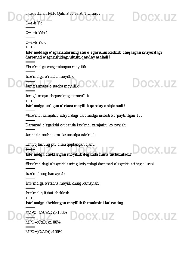 Tuzuvchilar: M.R.Qulmetov va A.T.Umirov  
C=a-b Yd
====
C=a+b Yd+1
====
C=a+b Yd-1
++++
Iste’moldagi o‘zgarishlarning shu o‘zgarishni keltirib chiqargan ixtiyordagi 
daromad o‘zgarishidagi ulushi qanday ataladi?
====
# Iste’molga chegaralangan moyillik
====
Iste’molga o‘rtacha moyillik
====
Jamg’armaga o‘rtacha moyillik
====
Jamg’armaga chegaralangan moyillik
++++
Iste’molga bo‘lgan o`rtaca moyillik qanday aniqlanadi?
====
# Iste’mol xarajatini ixtiyordagi daromadga nisbati ko`paytirilgan 100
====
Daromad o‘zgarishi oqibatida iste’mol xarajatini ko`payishi
====
Jami iste’molni jami daromadga iste’moli
====
Ehtiyojlarning pul bilan qoplangan qismi
++++
Iste’molga cheklangan moyillik deganda nima tushuniladi?
====
# Iste’moldagi o‘zgarishlarning ixtiyordagi daromad o‘zgarishlaridagi ulushi
====
Iste’molning kamayishi
====
Iste’molga o‘rtacha moyillikning kamayishi
====
Iste’mol qilishni cheklash
++++
Iste’molga cheklangan moyillik formulasini ko‘rsating
====
# MPC=(ΔC/ΔDi)x100%
====
MPC=(CxDi)x100%
====
MPC=(C/ΔDi)x100% 