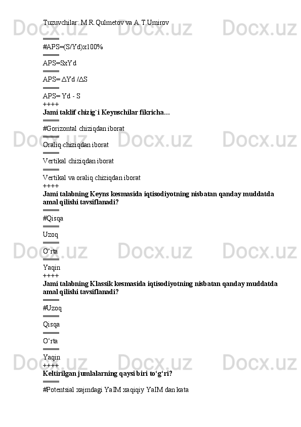 Tuzuvchilar: M.R.Qulmetov va A.T.Umirov  
====
# APS=(S/Yd)x100%
====
APS=SxYd
====
APS=  Δ Yd / Δ S
====
APS= Yd - S
++++
Jami taklif chizig`i Keynschilar fikricha…
====
# Gorizontal chiziqdan iborat
====
Oraliq chiziqdan iborat
====
Vertikal chiziqdan iborat
====
Vertikal va oraliq chiziqdan iborat
++++
Jami talabning Keyns kesmasida iqtisodiyotning nisbatan qanday muddatda 
amal qilishi tavsiflanadi?
====
# Qisqa
====
Uzoq
====
O‘rta
====
Yaqin
++++
Jami talabning Klassik kesmasida iqtisodiyotning nisbatan qanday muddatda 
amal qilishi tavsiflanadi?
====
# Uzoq
====
Qisqa
====
O‘rta
====
Yaqin
++++
Keltirilgan jumlalarning qaysi biri to‘g‘ri?
====
# Potentsial xajmdagi YaIM xaqiqiy YaIM dan kata 