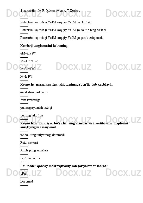 Tuzuvchilar: M.R.Qulmetov va A.T.Umirov  
====
Potentsial xajmdagi YaIM xaqiqiy YaIM dan kichik
====
Potentsial xajmdagi YaIM xaqiqiy YaIM ga doimo teng bo‘ladi
====
Potentsial xajmdagi YaIM xaqiqiy YaIM ga qarab aniqlanadi
++++
Kembrij tenglamasini ko‘rsating
====
# M=k x PY
====
M= PY x Lk
====
MxV=YxP
====
M=k-PY
++++
Keynscha  nazariya pulga talabni nimaga bog‘liq deb xisoblaydi
====
# real daromad hajmi
====
foiz stavkasiga
====
pulning aylanish tezligi
====
pulning taklifiga
++++
Keynschilar nazariyasi bo‘yicha jamg‘armalar va investitsiyalar miqdorini 
aniqlaydigan asosiy omil...
====
# Aholining ixtiyordagi daromadi
====
Foiz stavkasi
====
Aholi jamg‘armalari
====
Iste’mol xajmi
++++
LM modeli qanday makroiqtisodiy kategoriyalardan iborat?
====
# Pul
====
Daromad
==== 