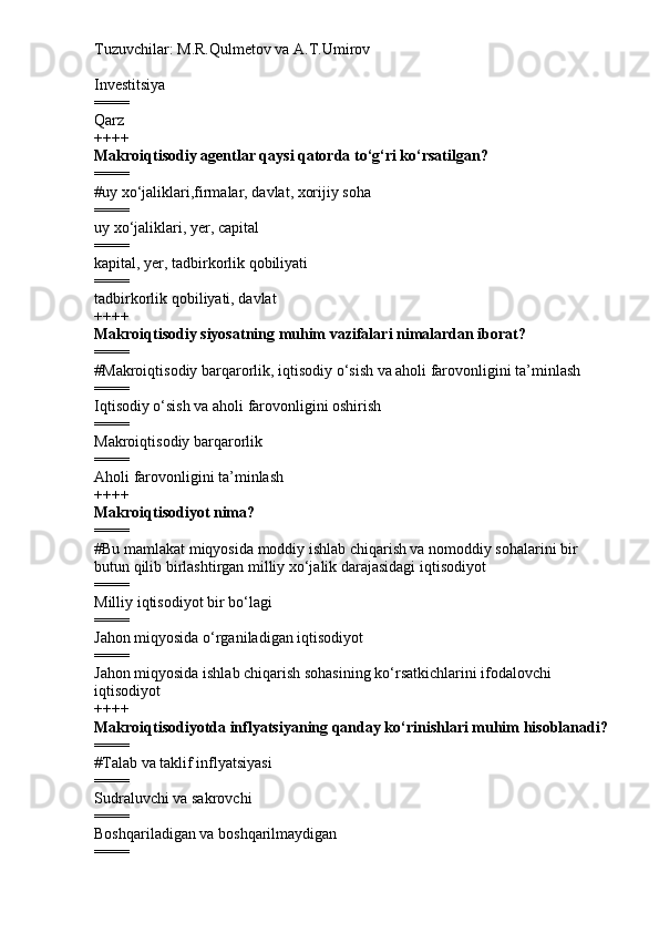 Tuzuvchilar: M.R.Qulmetov va A.T.Umirov  
Investitsiya
====
Qarz
++++
Makroiqtisodiy agentlar qaysi qatorda to‘g‘ri ko‘rsatilgan?
====
# uy xo‘jaliklari,firmalar, davlat, xorijiy soha
====
uy xo‘jaliklari, yer, capital
====
kapital, yer, tadbirkorlik qobiliyati
====
tadbirkorlik qobiliyati, davlat
++++
Makroiqtisodiy siyosatning muhim vazifalari nimalardan iborat?
====
# Makroiqtisodiy barqarorlik, iqtisodiy o‘sish va aholi farovonligini ta’minlash
====
Iqtisodiy o‘sish va aholi farovonligini oshirish
====
Makroiqtisodiy barqarorlik
====
Aholi farovonligini ta’minlash
++++
Makroiqtisodiyot nima?
====
# Bu mamlakat miqyosida moddiy ishlab chiqarish va nomoddiy sohalarini bir 
butun qilib birlashtirgan milliy xo‘jalik darajasidagi iqtisodiyot
====
Milliy iqtisodiyot bir bo‘lagi
====
Jahon miqyosida o‘rganiladigan iqtisodiyot
====
Jahon miqyosida ishlab chiqarish sohasining ko‘rsatkichlarini ifodalovchi 
iqtisodiyot
++++
Makroiqtisodiyotda inflyatsiyaning qanday ko‘rinishlari muhim hisoblanadi?
====
# Talab va taklif inflyatsiyasi
====
Sudraluvchi va sakrovchi
====
Boshqariladigan va boshqarilmaydigan
==== 
