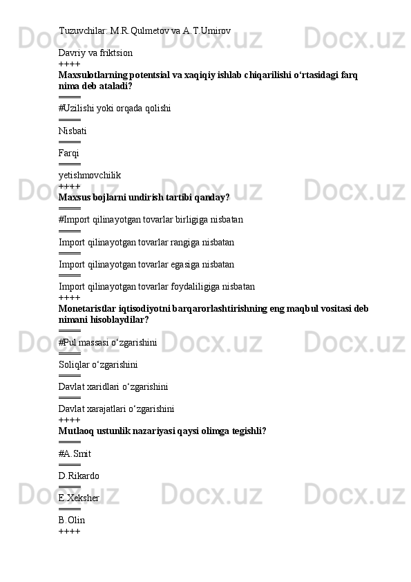 Tuzuvchilar: M.R.Qulmetov va A.T.Umirov  
Davriy va friktsion
++++
Maxsulotlarning potentsial va xaqiqiy ishlab chiqarilishi o‘rtasidagi farq 
nima deb ataladi?
====
# Uzilishi yoki orqada qolishi
====
Nisbati
====
Farqi
====
yetishmovchilik
++++
Maxsus bojlarni undirish tartibi qanday?
====
# Import qilinayotgan tovarlar birligiga nisbatan
====
Import qilinayotgan tovarlar rangiga nisbatan
====
Import qilinayotgan tovarlar egasiga nisbatan
====
Import qilinayotgan tovarlar foydaliligiga nisbatan
++++
Monetaristlar iqtisodiyotni barqarorlashtirishning eng maqbul vositasi deb 
nimani hisoblaydilar?
====
# Pul massasi o‘zgarishini
====
Soliqlar o‘zgarishini
====
Davlat xaridlari o‘zgarishini
====
Davlat xarajatlari o‘zgarishini
++++
Mutlaoq ustunlik nazariyasi qaysi olimga tegishli?
====
# A.Smit
====
D.Rikardo
====
E.Xeksher
====
B.Olin
++++ 