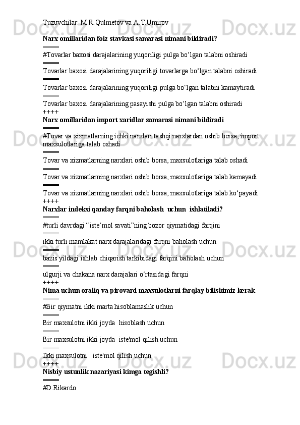 Tuzuvchilar: M.R.Qulmetov va A.T.Umirov  
Narx omillaridan foiz stavkasi samarasi nimani bildiradi?
====
# Tovarlar baxosi darajalarining yuqoriligi pulga bo‘lgan talabni oshiradi
====
Tovarlar baxosi darajalarining yuqoriligi tovarlarga bo‘lgan talabni oshiradi
====
Tovarlar baxosi darajalarining yuqoriligi pulga bo‘lgan talabni kamaytiradi
====
Tovarlar baxosi darajalarining pasayishi pulga bo‘lgan talabni oshiradi
++++
Narx omillaridan import xaridlar samarasi nimani bildiradi
====
# Tovar va xizmatlarning ichki narxlari tashqi narxlardan oshib borsa, import 
maxsulotlariga talab oshadi
====
Tovar va xizmatlarning narxlari oshib borsa, maxsulotlariga talab oshadi
====
Tovar va xizmatlarning narxlari oshib borsa, maxsulotlariga talab kamayadi
====
Tovar va xizmatlarning narxlari oshib borsa, maxsulotlariga talab ko‘payadi
++++
Narxlar indeksi qanday farqni baholash  uchun  ishlatiladi?
====
# turli davrdagi “iste’mol savati”ning bozor qiymatidagi farqini
====
ikki turli mamlakat narx darajalaridagi farqni baholash uchun
====
bazis yildagi ishlab chiqarish tarkibidagi farqini baholash uchun
====
ulgurji va chakana narx darajalari o‘rtasidagi farqni
++++
Nima uchun oraliq va pirovard maxsulotlarni farqlay bilishimiz kerak
====
# Bir qiymatni ikki marta hisoblamaslik uchun
====
Bir maxsulotni ikki joyda  hisoblash uchun
====
Bir maxsulotni ikki joyda  iste'mol qilish uchun
====
Ikki maxsulotni   iste'mol qilish uchun
++++
Nisbiy ustunlik nazariyasi kimga tegishli?
====
# D.Rikardo 