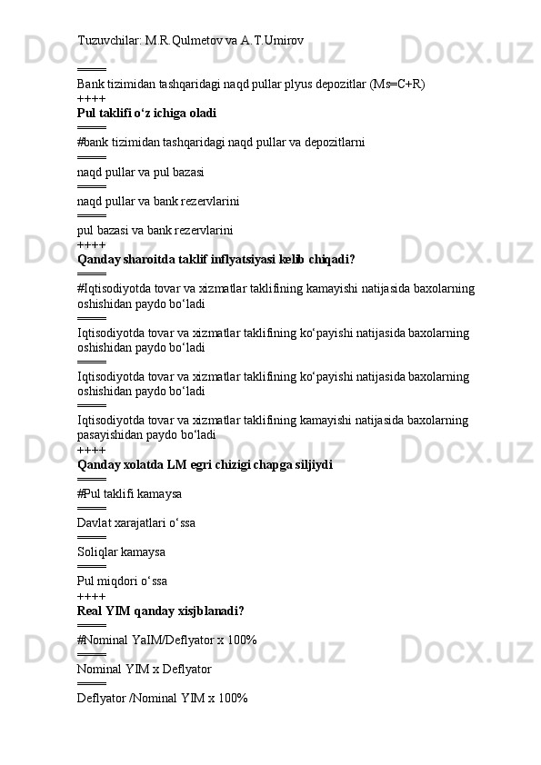 Tuzuvchilar: M.R.Qulmetov va A.T.Umirov  
====
Bank tizimidan tashqaridagi naqd pullar plyus depozitlar (Ms=C+R)
++++
Pul taklifi o‘z ichiga oladi
====
# bank tizimidan tashqaridagi naqd pullar va depozitlarni
====
naqd pullar va pul bazasi
====
naqd pullar va bank rezervlarini
====
pul bazasi va bank rezervlarini
++++
Qanday sharoitda taklif inflyatsiyasi kelib chiqadi?
====
# Iqtisodiyotda tovar va xizmatlar taklifining kamayishi natijasida baxolarning 
oshishidan paydo bo‘ladi
====
Iqtisodiyotda tovar va xizmatlar taklifining ko‘payishi natijasida baxolarning 
oshishidan paydo bo‘ladi
====
Iqtisodiyotda tovar va xizmatlar taklifining ko‘payishi natijasida baxolarning 
oshishidan paydo bo‘ladi
====
Iqtisodiyotda tovar va xizmatlar taklifining kamayishi natijasida baxolarning 
pasayishidan paydo bo‘ladi
++++
Qanday xolatda LM egri chizigi chapga siljiydi
====
# Pul taklifi kamaysa
====
Davlat xarajatlari o‘ssa
====
Soliqlar kamaysa
====
Pul miqdori o‘ssa
++++
Real YIM qanday xisjblanadi?
====
# Nominal YaIM / Deflyator x 100%
====
Nominal YIM x Deflyator
====
Deflyator /Nominal YIM x 100% 