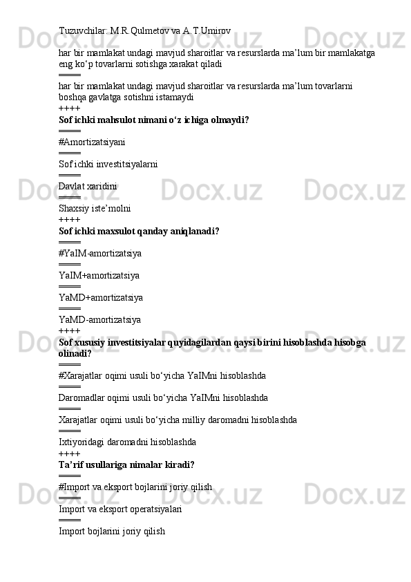 Tuzuvchilar: M.R.Qulmetov va A.T.Umirov  
har bir mamlakat undagi mavjud sharoitlar va resurslarda ma’lum bir mamlakatga 
eng ko‘p tovarlarni sotishga xarakat qiladi
====
har bir mamlakat undagi mavjud sharoitlar va resurslarda ma’lum tovarlarni 
boshqa gavlatga sotishni istamaydi
++++
Sof ichki mahsulot nimani o‘z ichiga olmaydi?
====
# Amortizatsiyani
====
Sof ichki investitsiyalarni
====
Davlat xaridini
====
Shaxsiy iste’molni
++++
Sof ichki maxsulot qanday aniqlanadi?
====
# YaIM-amortizatsiya
====
YaIM+amortizatsiya
====
YaMD+amortizatsiya
====
YaMD-amortizatsiya
++++
Sof xususiy investitsiyalar quyidagilardan qaysi birini hisoblashda hisobga 
olinadi?
====
# Xarajatlar oqimi usuli bo‘yicha YaIMni hisoblashda
====
Daromadlar oqimi usuli bo‘yicha YaIMni hisoblashda
====
Xarajatlar oqimi usuli bo‘yicha milliy daromadni hisoblashda
====
Ixtiyoridagi daromadni hisoblashda
++++
Ta’rif usullariga nimalar kiradi?
====
# Import va eksport bojlarini joriy qilish
====
Import va eksport operatsiyalari
====
Import bojlarini joriy qilish 
