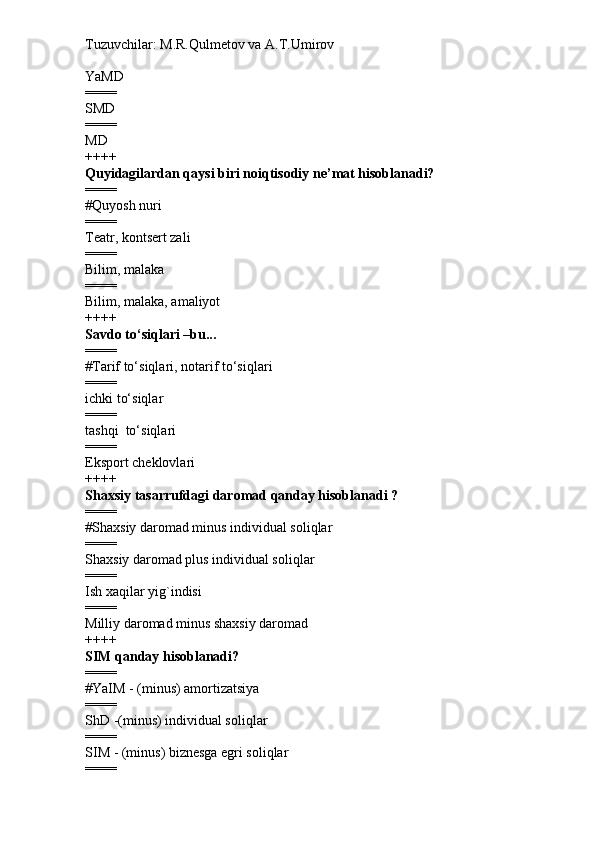 Tuzuvchilar: M.R.Qulmetov va A.T.Umirov  
YaMD
====
SMD
====
MD
++++
Quyidagilardan qaysi biri noiqtisodiy ne’mat hisoblanadi?
====
# Quyosh nuri
====
Teatr, kontsert zali
====
Bilim, malaka
====
Bilim, malaka, amaliyot
++++
Savdo to‘siqlari –bu...
====
# Tarif to‘siqlari, notarif to‘siqlari
====
ichki to‘siqlar
====
tashqi  to‘siqlari
====
Eksport cheklovlari
++++
Shaxsiy tasarrufdagi daromad qanday hisoblanadi ?
====
# Shaxsiy daromad minus individual soliqlar
====
Shaxsiy daromad plus individual soliqlar
====
Ish xaqilar yig`indisi
====
Milliy daromad minus shaxsiy daromad
++++
SIM qanday hisoblanadi?
====
# YaIM - (minus) amortizatsiya
====
ShD -(minus) individual soliqlar
====
SIM - (minus) biznesga egri soliqlar
==== 