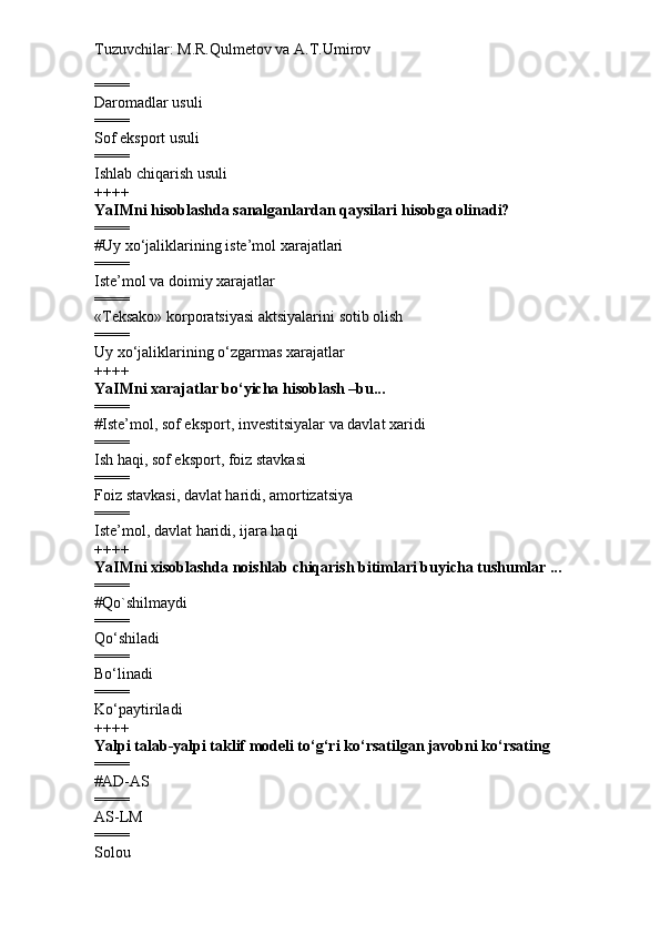 Tuzuvchilar: M.R.Qulmetov va A.T.Umirov  
====
Daromadlar usuli
====
Sof eksport usuli
====
Ishlab chiqarish usuli
++++
YaIMni hisoblashda sanalganlardan qaysilari hisobga olinadi?
====
# Uy xo‘jaliklarining iste’mol xarajatlari
====
Iste’mol va doimiy xarajatlar
====
«Teksako» korporatsiyasi aktsiyalarini sotib olish
====
Uy xo‘jaliklarining o‘zgarmas xarajatlar
++++
YaIMni xarajatlar bo‘yicha hisoblash –bu...
====
# Iste’mol, sof eksport, investitsiyalar va davlat xaridi
====
Ish haqi, sof eksport, foiz stavkasi
====
Foiz stavkasi, davlat haridi, amortizatsiya
====
Iste’mol, davlat haridi, ijara haqi
++++
YaIMni xisoblashda noishlab chiqarish bitimlari buyicha tushumlar ...
====
# Qo`shilmaydi
====
Qo‘shiladi
====
Bo‘linadi
====
Ko‘paytiriladi
++++
Yalpi talab-yalpi taklif modeli to‘g‘ri ko‘rsatilgan javobni ko‘rsating
====
# AD-AS
====
AS-LM
====
Solou 