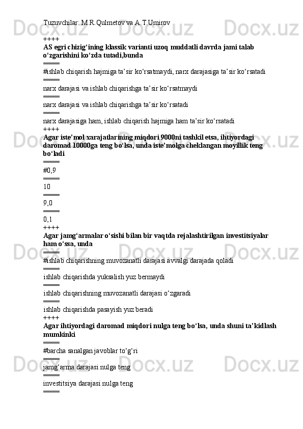 Tuzuvchilar: M.R.Qulmetov va A.T.Umirov  
++++
AS egri chizig‘ining klassik varianti uzoq muddatli davrda jami talab 
o‘zgarishini ko‘zda tutadi,bunda
====
# ishlab chiqarish hajmiga ta’sir ko‘rsatmaydi, narx darajasiga ta’sir ko‘rsatadi
====
narx darajasi va ishlab chiqarishga ta’sir ko‘rsatmaydi
====
narx darajasi va ishlab chiqarishga ta’sir ko‘rsatadi
====
narx darajasiga ham, ishlab chiqarish hajmiga ham ta’sir ko‘rsatadi
++++
Agar iste’mol xarajatlarining miqdori 9000ni tashkil etsa, ihtiyordagi 
daromad 10000ga teng bo‘lsa, unda iste’molga cheklangan moyillik teng 
bo‘ladi
====
# 0,9
====
10
====
9,0
====
0,1
++++
Agar jamg‘armalar o‘sishi bilan bir vaqtda rejalashtirilgan investitsiyalar 
ham o‘ssa, unda
====
# ishlab chiqarishning muvozanatli darajasi avvalgi darajada qoladi
====
i shlab chiqarishda  yuksalish  yuz bermaydi
====
i shlab chiqarishning muvozanatli darajasi o‘zgaradi
====
i shlab chiqarishda pasayish yuz beradi  
++++
Agar ihtiyordagi daromad miqdori nulga teng bo‘lsa, unda shuni ta’kidlash 
mumkinki
====
# barcha sanalgan javoblar to‘g‘ri
====
j amg‘arma darajasi nulga teng
====
i nvestitsiya darajasi nulga teng
==== 