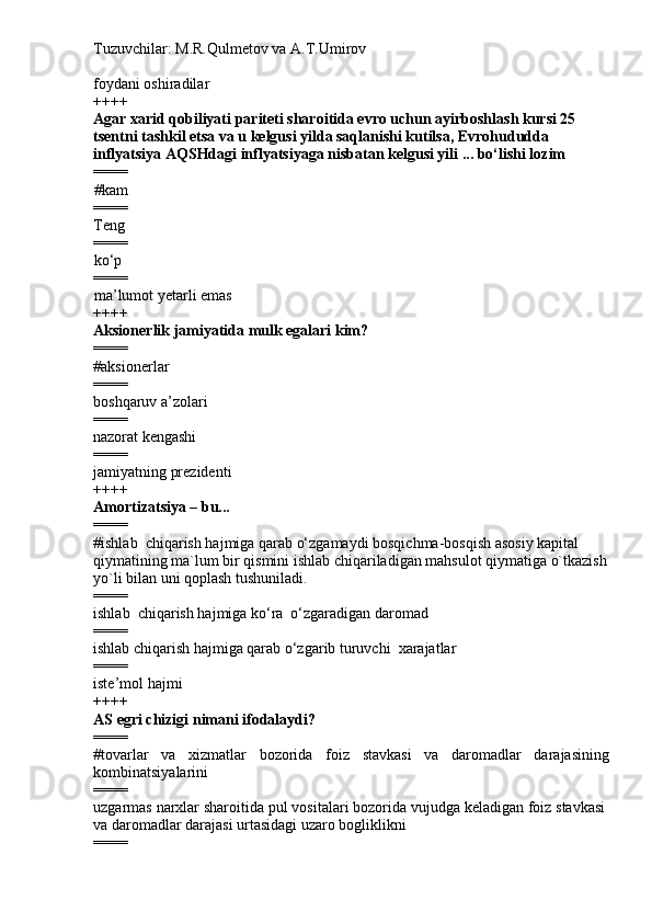 Tuzuvchilar: M.R.Qulmetov va A.T.Umirov  
foydani oshiradilar
++++
Agar xarid qobiliyati pariteti sharoitida evro uchun ayirboshlash kursi 25 
tsentni tashkil etsa va u kelgusi yilda saqlanishi kutilsa, Evrohududda 
inflyatsiya AQSHdagi inflyatsiyaga nisbatan kelgusi yili ... bo‘lishi lozim
====
# kam 
====
Teng
====
ko‘p
====
ma’lumot yetarli emas
++++
Aksionerlik jamiyatida mulk egalari kim?
====
# aksionerl ar  
====
boshqaruv a’zolari
====
nazorat kengashi
====
jamiyatning prezidenti
++++
Amortizatsiya – bu...
====
# ishlab  chiqarish hajmiga qarab o‘zgamaydi bosqichma-bosqish asosiy kapital 
qiymatining ma`lum bir qismini ishlab chiqariladigan mahsulot qiymatiga o`tkazish
yo`li bilan uni qoplash tushuniladi.
====
ishlab  chiqarish hajmiga ko‘ra  o‘zgaradigan daromad
====
ishlab chiqarish hajmiga qarab o‘zgarib turuvchi  xarajatlar
====
iste’mol hajmi
++++
AS  e gri chizigi nimani ifodalaydi?
====
# tovarlar   va   xizmatlar   bozorida   foiz   stavkasi   va   daromadlar   darajasining
kombinatsiyalarini
====
uzgarmas narxlar sharoitida pul vositalari bozorida vujudga keladigan foiz stavkasi
va daromadlar darajasi urtasidagi uzaro bogliklikni
==== 