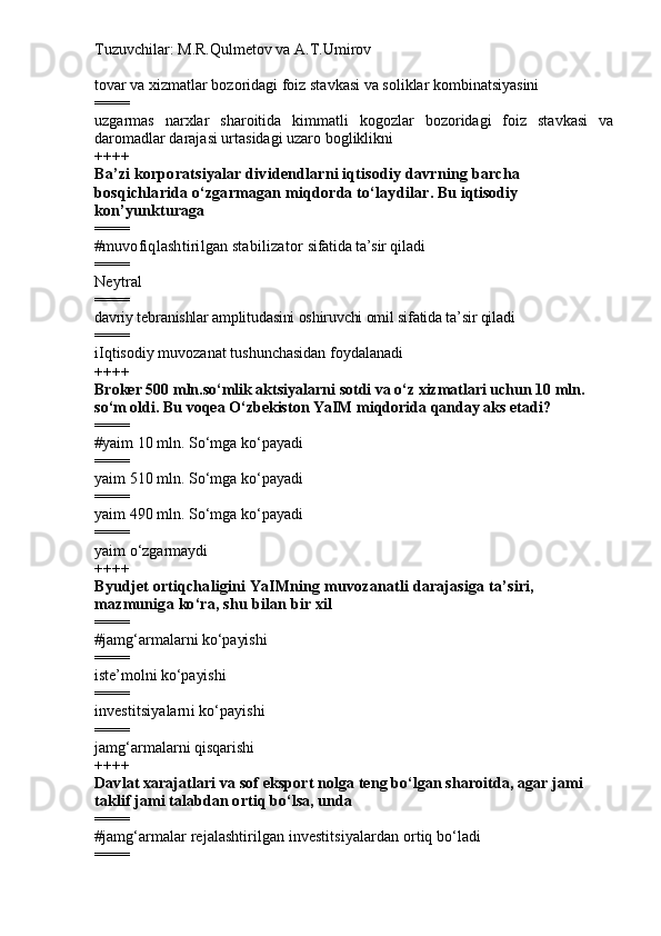 Tuzuvchilar: M.R.Qulmetov va A.T.Umirov  
tovar va xizmatlar bozoridagi foiz stavkasi va soliklar kombinatsiyasini
====
uzgarmas   narxlar   sharoitida   kimmatli   kogozlar   bozoridagi   foiz   stavkasi   va
daromadlar darajasi urtasidagi uzaro bogliklikni
++++
Ba’zi korporatsiyalar dividendlarni iqtisodiy davrning barcha 
bosqichlarida o‘zgarmagan miqdorda to‘laydilar . Bu iqtisodiy  
kon’yunkturaga
====
# muvofiqlashtirilgan stabilizator  sifatida ta’sir qiladi 
====
Neytral
====
davriy tebranishlar amplitudasini oshiruvchi omil sifatida ta’sir qiladi
====
iIqtisodiy muvozanat tushunchasidan foydalanadi
++++
Broker 500 mln.so‘mlik aktsiyalarni sotdi va o‘z xizmatlari uchun 10 mln. 
so‘m oldi. Bu voqea O‘zbekiston YaIM miqdorida qanday aks etadi?
====
# yaim  10 mln. S o‘ m ga ko‘payadi
====
y aim   5 10 mln. S o‘ m ga ko‘payadi
====
y aim   490  mln. S o‘ m ga ko‘payadi
====
yaim o‘zgarmaydi
++++
Byudjet ortiqchaligini YaIMning muvozanatli darajasiga ta’siri, 
mazmuniga ko‘ra, shu bilan bir xil
====
# jamg‘armalarni  ko‘payishi  
====
i ste’molni ko‘payishi
====
investitsi yalarni   ko‘payishi
====
jamg‘armalarni qisqarishi
++++
Davlat xarajatlari va sof eksport nolga teng bo‘lgan sharoitda, agar jami 
taklif jami talabdan ortiq bo‘lsa, unda
====
# jamg‘armalar rejalashtirilgan investitsiyalardan ortiq bo‘ladi
==== 