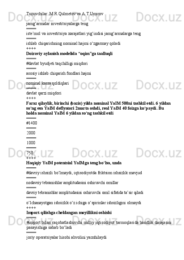 Tuzuvchilar: M.R.Qulmetov va A.T.Umirov  
j amg‘armalar investitsiyalarga teng
====
i ste’mol va investitsiya xarajatlari yig‘indisi jamg‘armalarga teng
====
i shlab chiqarishning  nominal  hajmi o‘zgarmay qoladi
++++
Doiraviy aylanish modelida “oqim”ga taalluqli
====
# davlat byudjeti taqchilligi miqdori 
====
asosiy ishlab chiqarish fondlari hajmi
====
nominal kass a   qoldiqlari
====
davlat qarzi miqdori
++++
Faraz qilaylik, birinchi (bazis) yilda nominal YaIM 500ni tashkil etdi.  6  yildan
so‘ng esa YaIM deflyatori 2marta oshdi, real YaIM 40 foizga ko‘paydi .  Bu 
holda  nominal  YaIM 6 yildan so‘ng tashkil etdi
====
# 1400
====
2000
====
1000
====
750
++++
H aqiqiy YaIM potentsial YaIMga teng bo‘lsa, unda
====
# davriy ishsizli bo‘lmaydi, iqtisodiyotda friktsion ishsizlik mavjud
====
nodavriy tebranishlar amplitudasini oshiruvchi omillar
====
davriy tebranishlar amplitudasini oshiruvchi omil sifatida ta’sir qiladi
====
o‘lchanayotgan ishsizlik o‘z ichiga o‘spirinlar ishsizligini olmaydi
++++
Import qilishga cheklangan moyillikni oshishi
====
# import bilan raqobatlashuvchi milliy iqtisodiyot tarmoqlarida bandlik darajasini
pasayishiga sabab bo‘ladi  
====
joriy operatsiyalar hisobi ahvolini yaxshilaydi 