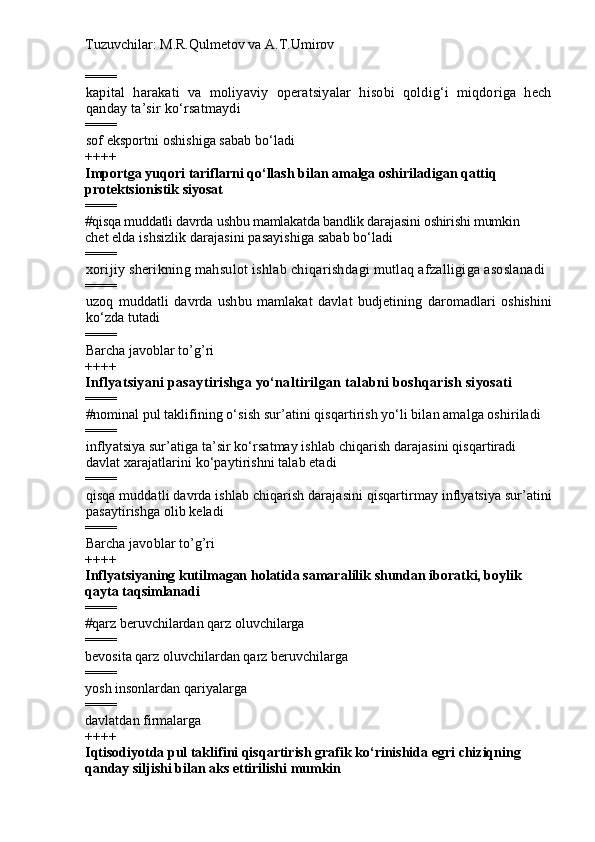 Tuzuvchilar: M.R.Qulmetov va A.T.Umirov  
====
kapital   harakati   va   moliyaviy   operatsiyalar   hisobi   qoldig‘i   miqdoriga   hech
qanday ta’sir ko‘rsatmaydi
====
sof eksportni oshishiga sabab bo‘ladi
++++
Importga yuqori tariflarni qo‘llash bilan amalga oshiriladigan qattiq 
protektsionistik siyosat
====
# qisqa muddatli davrda ushbu mamlakatda bandlik darajasini oshirishi mumkin
chet elda ishsizlik darajasini pasayishiga sabab bo‘ladi
====
xorijiy sherikning mahsulot ishlab chiqarishdagi mutlaq afzalligiga asoslanadi
====
uzoq   muddatli   davrda   ushbu   mamlakat   davlat   budjetining   daromadlari   oshishini
ko‘zda tutadi
====
Barcha javoblar to’g’ri
++++
Inflyatsiyani pasaytirishga yo‘naltirilgan talabni boshqarish siyosati
====
# nominal pul taklifining o‘sish sur’atini qisqartirish yo‘li bilan amalga oshiriladi
====
inflyatsiya sur’atiga ta’sir ko‘rsatmay ishlab chiqarish darajasini qisqartiradi
davlat xarajatlarini ko‘paytirishni talab etadi
====
qisqa muddatli davrda ishlab chiqarish darajasini qisqartirmay inflyatsiya sur’atini
pasaytirishga olib keladi
====
Barcha javoblar to’g’ri
++++
I nflyatsiyaning  k utilmagan  holatida  samaral ilik  shundan iboratki, boylik 
qayta taqsimlanadi
====
# qarz beruvchilardan qarz oluvchilarga
====
bevosita qarz oluvchilardan qarz beruvchilarga 
====
yosh insonlardan qariyalarga
====
davlatdan firmalarga
++++
Iqtisodiyotda pul taklifini qisqartirish grafik ko‘rinishida egri chiziqning 
qanday siljishi bilan aks ettirilishi mumkin 