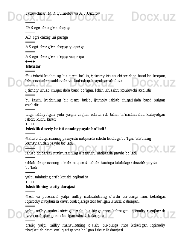 Tuzuvchilar: M.R.Qulmetov va A.T.Umirov  
====
# AS   egri chizig‘ini chapga  
====
AD  egri chizig‘ini pastga
====
AS  egri chizig‘ini chapga yuqoriga
====
AS  egri chizig‘ini o‘ngga yuqoriga
++++
Ishsizlar
====
# bu ishchi kuchining bir qismi bo‘lib, ijtimoiy ishlab chiqarishda band bo‘lmagan,
lekin ishlashni xohlovchi va faol ish qidirayotgan aholidir.
====
ijtimoiy ishlab chiqarishda band bo‘lgan, lekin ishlashni xohlovchi axolidir.
====
b u   ishchi   kuchining   bir   qismi   bulib,   ijtimoiy   ishlab   chiqarishda   band   bulgan
axolidir.
====
unga   ishlayotgan   yoki   yaqin   vaqtlar   ichida   ish   bilan   ta’minlanishni   kutayotgan
ishchi kuchi kiradi.
++++
Ishsizlik davriy holati  qanday paydo bo‘ladi ?
====
# i shlab chiqarishning pasayishi natijasida ishchi kuchiga bo‘lgan talabning 
kamayishidan paydo bo‘ladi  
====
i shlab chiqarish strukturasining o‘zgarishi natijasida paydo bo‘ladi
====
ishlab chiqarishning  o‘sishi  natijasida ishchi kuchiga talabdagi ishsizlik  paydo 
bo‘ladi
====
yalpi talabning ortib ketishi oqibatida
++++
Ishsizlikning tabiiy darajasi
====
# real   va   potentsial   yalpi   milliy   mahsulotning   o‘sishi   bir-biriga   mos   keladigan
iqtisodiy rivojlanish davri oraliqlariga xos bo‘lgan ishsizlik darajasi.
====
yalpi   milliy   mahsulotning   o‘sishi   bir-biriga   mos   kelmagan   iqtisodiy   rivojlanish
davri oraliqlariga xos bo‘lgan ishsizlik darajasi.
====
oraliq   yalpi   milliy   mahsulotning   o‘sishi   bir-biriga   mos   keladigan   iqtisodiy
rivojlanish davri oraliqlariga xos bo‘lgan ishsizlik darajasi. 