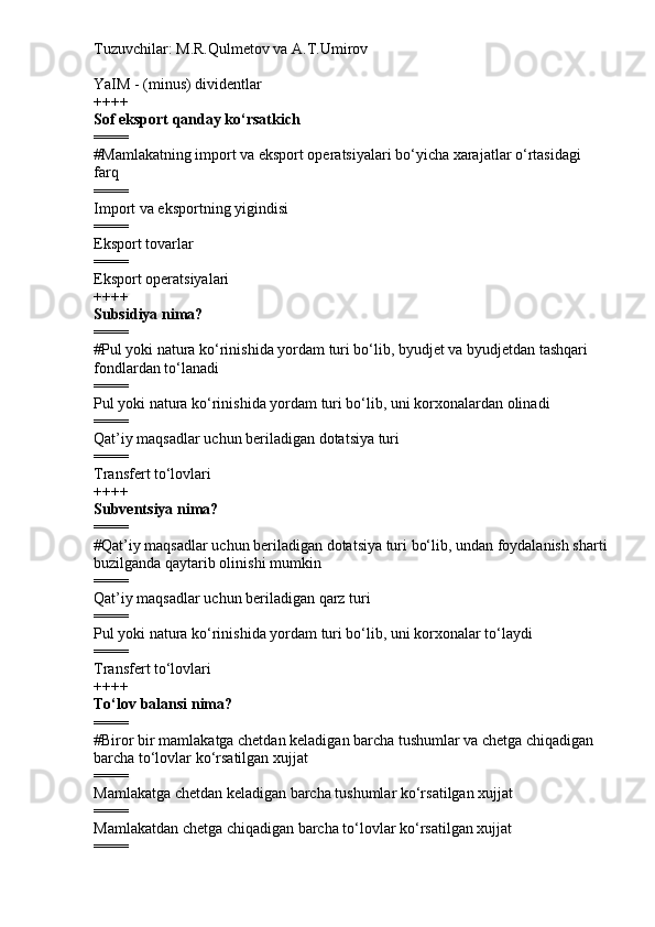 Tuzuvchilar: M.R.Qulmetov va A.T.Umirov  
YaIM - (minus) dividentlar
++++
Sof eksport qanday ko‘rsatkich
====
# Mamlakatning import va eksport operatsiyalari bo‘yicha xarajatlar o‘rtasidagi 
farq
====
Import va eksportning yigindisi
====
Eksport tovarlar
====
Eksport operatsiyalari
++++
Subsidiya nima?
====
# Pul yoki natura ko‘rinishida yordam turi bo‘lib, byudjet va byudjetdan tashqari 
fondlardan to‘lanadi
====
Pul yoki natura ko‘rinishida yordam turi bo‘lib, uni korxonalardan olinadi
====
Qat’iy maqsadlar uchun beriladigan dotatsiya turi
====
Transfert to‘lovlari
++++
Subventsiya nima?
====
# Qat’iy maqsadlar uchun beriladigan dotatsiya turi bo‘lib, undan foydalanish sharti
buzilganda qaytarib olinishi mumkin
====
Qat’iy maqsadlar uchun beriladigan qarz turi
====
Pul yoki natura ko‘rinishida yordam turi bo‘lib, uni korxonalar to‘laydi
====
Transfert to‘lovlari
++++
To‘lov balansi nima?
====
# Biror bir mamlakatga chetdan keladigan barcha tushumlar va chetga chiqadigan 
barcha to‘lovlar ko‘rsatilgan xujjat
====
Mamlakatga chetdan keladigan barcha tushumlar ko‘rsatilgan xujjat
====
Mamlakatdan chetga chiqadigan barcha to‘lovlar ko‘rsatilgan xujjat
==== 