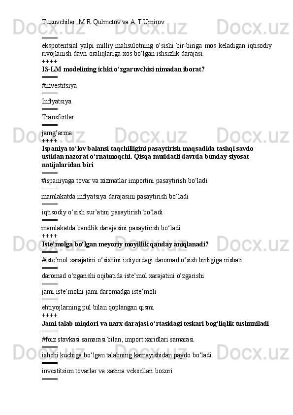 Tuzuvchilar: M.R.Qulmetov va A.T.Umirov  
====
ekspotentsial  yalpi   milliy mahsulotning  o‘sishi   bir-biriga  mos  keladigan  iqtisodiy
rivojlanish davri oraliqlariga xos bo‘lgan ishsizlik darajasi.
++++
IS-LM modelining ichki o‘zgaruvchisi nimadan iborat ?
====
# i nvestitsiya
====
I nflyatsiya
====
T ransfertlar
====
jamg‘arma
++++
Ispaniya to‘lov balansi taqchilligini pasaytirish maqsadida tashqi savdo 
ustidan nazorat o‘rnatmoqchi. Qisqa muddatli davrda bunday siyosat 
natijalaridan biri
====
# ispaniyaga tovar va xizmatlar importini pasaytirish bo‘ladi
====
mamlakatda  inflyatsiya darajasini pasaytirish bo‘ladi
====
iqtisodiy o‘sish sur’atini pasaytirish bo‘ladi
====
mamlakatda bandlik darajasini pasaytirish bo‘ladi
++++
Iste ’ molga b o‘ lgan meyoriy moyi l lik qanday aniqlanadi?
====
# iste ’ mol xarajatini  o‘ sishini  ix tiyordagi daromad  o‘ sish birligiga nisbati 
====
daromad  o‘ zgarishi oqibatida iste ’ m o l xarajatini  o‘ zgarishi
====
jami iste ’ molni jami daromadga iste ’ moli
====
ehtiyojlarning pul bilan qoplangan qismi
++++
Jami talab miqdori va narx darajasi o‘rtasidagi teskari bog‘liqlik tushuniladi
====
# f oiz stavkasi samarasi bilan ,  import xaridlari samarasi
====
i shchi kuchiga bo‘lgan talabning kamayishidan paydo bo‘ladi.
====
i nvestitsion tovarlar va xazina veksellari bozori
==== 