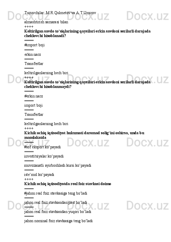Tuzuvchilar: M.R.Qulmetov va A.T.Umirov  
a lmashtirish samarasi bilan
++++
Keltirilgan savdo to‘siqlarining qaysilari erkin savdoni sezilarli darajada 
cheklovchi hisoblanadi?
====
# i mport boji
====
e rkin narx
====
T ransfertlar
====
k eltirilganlarning hech biri
++++
Keltirilgan savdo to‘siqlarining qaysilari erkin savdoni sezilarli darajada 
cheklovchi hisoblan may di?
====
# erkin narx  
====
i mport boji
====
Transfertlar
====
keltirilganlarning hech biri
++++
K ichik ochiq iqtisodiyot hukumati daromad solig‘ini oshirsa, unda bu 
mamlakatda
====
# sof eksport ko‘payadi
====
i nvestitsiyalar ko‘payadi
====
muvozanatli ayirboshlash kursi ko‘payadi
====
iste’mol ko‘payadi
++++
Kichik ochiq iqtisodiyotda real foiz stavkasi doimo
====
# jahon real foiz stavkasiga teng bo‘ladi 
====
jahon real foiz stavkasidan past bo‘ladi
====
jahon real foiz stavkasidan yuqori bo‘ladi
====
jahon nominal foiz stavkasiga teng bo‘ladi 