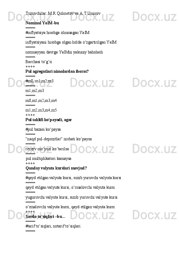 Tuzuvchilar: M.R.Qulmetov va A.T.Umirov  
Nominal  YaIM - bu
====
# i nflyatsiya hisobga olinmagan YaIM 
====
inflyatsiyani hisobga olgan holda o‘zgartirilgan YaIM
====
n omuayyan davrga YaIMni yakuniy baholash
====
Barchasi to’g’ri
++++
Pul agregatlari nimalardan iborat?
====
# m0, m1,m2,m3
====
m1,m2,m3
====
m0,m1,m2,m3,m4
====
m1,m2,m3,m4,m5
++++
Pul taklifi ko‘payadi, agar
====
# pul bazasi ko‘paysa
====
“naqd pul-depozitlar” nisbati ko‘paysa
====
rezerv me’yori ko‘tarilsa
====
pul multiplikatori kamaysa
++++
Qanday val yu ta kurslar i   mavjud ?
====
# qayd etilgan val yu ta kursi, suzib yuruvchi val yu ta kursi
====
qayd etilgan val yu ta kursi,  o‘ rmalovchi val yu ta kursi
====
yuguruvchi val yu ta kursi, suzib yuruvchi val yu ta kursi
====
o‘ rmalovchi val yu ta kursi,  q ayd etilgan val yu ta kursi
++++
Savdo t o‘ siqlari –bu...
====
# tarif t o‘ siqlari, notarif t o‘ siqlari
==== 