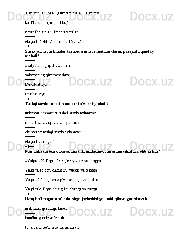Tuzuvchilar: M.R.Qulmetov va A.T.Umirov  
tarif t o‘ siqlari, import bojlari
====
notarif t o‘ siqlari, import votalari
====
eksport cheklovlari, import kvotalari
++++
Suzib yuruvchi kurslar tartibida muvozanat narxlarini pasayishi qanday 
ataladi?
====
# valyutaning qadrsizlanishi
====
valyutaning qimmatlashuvi
====
Devalvatsiya
====
revalvatsiya
++++
Tashqi savdo sohasi nimalarni  o‘ z ichiga oladi?
====
# eksport, import va tashqi savdo aylanmasi 
====
import va tashqi savdo aylanmasi
====
eksport va tashqi savdo aylanmasi
====
eksport va import
++++
Mamlakatda texnologiyaning takomillashuvi nimaning siljishiga olib keladi?
====
# Yalpu t aklif egri chizig`ini yuqori va o`ngga
====
Yalpi talab egri chizig`ini yuqori va o`ngga
====
Yalpi talab egri chizig`ini chapga  va pastga
====
Yalpi  taklif egri chizig`ini chapga va pastga
++++
Uzoq bo‘lmagan oraliqda  ishga joylashishga umid qilayotgan  shaxs bu …
====
# i shsizlar guruhiga kiradi
====
b andlar guruhiga kiradi
====
t o‘la band bo‘lmaganlarga kiradi 