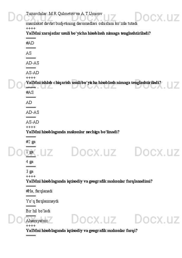 Tuzuvchilar: M.R.Qulmetov va A.T.Umirov  
mamlakat davlat budjetining daromadlari oshishini ko‘zda tutadi
++++
YaIMni xarajatlar  usuli  bo‘yicha hisoblash nimaga tenglashtiriladi ?
====
# AD
====
AS
====
AD-AS
====
AS-AD
++++
YaIMni  ishlab chiqarish usuli  bo‘yicha hisoblash nimaga tenglashtiriladi ?
====
# AS
====
AD
====
AD-AS
====
AS-AD
++++
YaIMni hisoblaganda makonlar nechiga bo‘linadi ?
====
# 2 ga
====
1 ga
====
4 ga
====
3 ga
++++
YaIMni hisoblaganda iqtisodiy va geografik makonlar farqlanadimi ?
====
# Ha, farqlanadi
====
Yo‘q farqlanmaydi
====
Bir hil bo‘ladi
====
Ahamiyatsiz
++++
YaIMni hisoblaganda iqtisodiy va geografik makonlar farqi ?
==== 