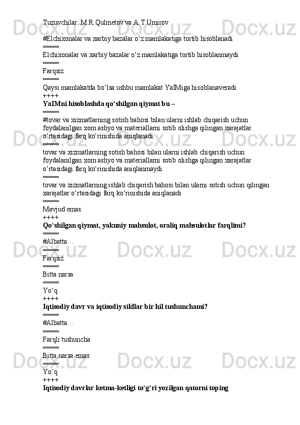 Tuzuvchilar: M.R.Qulmetov va A.T.Umirov  
# Elchixonalar va xarbiy bazalar o‘z mamlakatiga tortib hisoblanadi
====
Elchixonalar va xarbiy bazalar o‘z mamlakatiga tortib hisoblanmaydi
====
Farqsiz
====
Qaysi mamlakatda bo‘lsa ushbu mamlakat YaIMiga hisoblanaveradi
++++
YaIMni hisoblashda qo‘shilgan qiymat bu –
====
#tovar va xizmatlarning sotish bahosi bilan ularni ishlab chiqarish uchun 
foydalanilgan xom ashyo va materiallarni sotib olishga qilingan xarajatlar 
o‘rtasidagi farq ko‘rinishida aniqlanadi
====
tovar va xizmatlarning sotish bahosi bilan ularni ishlab chiqarish uchun 
foydalanilgan xom ashyo va materiallarni sotib olishga qilingan xarajatlar 
o‘rtasidagi farq ko‘rinishida aniqlanmaydi
====
tovar va xizmatlarning ishlab chiqarish bahosi bilan ularni sotish uchun qilingan 
xarajatlar o‘rtasidagi farq ko‘rinishida aniqlanadi
====
Mavjud emas
++++
Qo‘shilgan qiymat, yakuniy mahsulot, oraliq mahsulot lar farqlimi?
====
# Albatta…
====
Farqsiz
====
Bitta narsa
====
Yo‘q
++++
I qtisodiy davr  va i qtisodiy sikllar  bir hil tushunchami?
====
# Albatta…
====
Farqli tushuncha
====
Bitta narsa emas
====
Yo‘q
++++
I qtisodiy davr lar ketma-ketligi to‘g‘ri yozilgan qatorni toping 